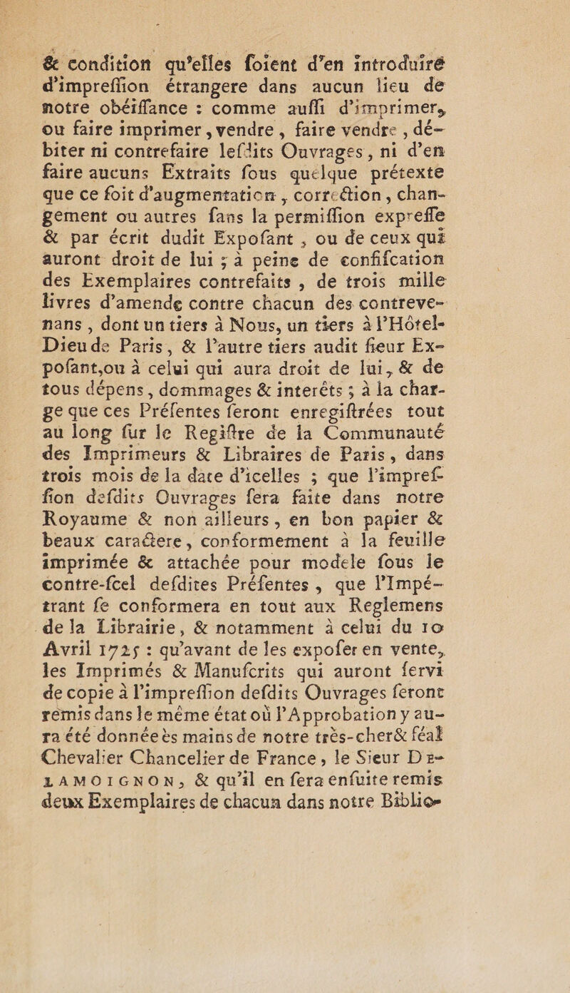 &amp; condition qu’elles foient d’en introduiré dimpreffion étrangere dans aucun lieu de notre obéiffance : comme aufli d'imprimer, ou faire imprimer , vendre, faire vendre , dé- biter ni contrefaire leflits Ouvrages, ni d’en faire aucuns Extraits fous quelque prétexte que ce foit d'augmentation, correétion , chan- gement ou autres fans la permiffion exprefle &amp; par écrit dudit Expofant , ou de ceux qué auront droit de lui; à peine de confifcation des Exemplaires contrefaits , de trois mille livres d'amende contre chacun des contreve- nans , dontuntiers à Nous, un tiers à l’Hôtel- Dieude Paris, &amp; l’autre tiers audit fieur Ex- pofant,ou à celui qui aura droit de lui, &amp; de tous dépens, dommages &amp; interêts ; à la char- ge que ces Préfentes feront enregiftrées tout au long fur le Regiftre de la Communauté des Imprimeurs &amp; Libraires de Paris, dans trois mois de la date d’icelles ; que l'impref fion defdits Ouvrages fera faite dans notre Royaume &amp; non ailleurs, en bon papier &amp; beaux caraëere, conformement à la feuille imprimée &amp; attachée pour modele fous le contre-fcel defdites Préfentes , que l’Impé- trant fe conformera en tout aux Reglemens dela Librairie, &amp; notamment à celui du 10 Avril 1725 : qu'avant de les expofer en vente, les Imprimés &amp; Manufcrits qui auront fervi de copie à l’impreflion defdits Ouvrages feront remis dans le même état où lApprobation y au- ra été donnée ès mains de notre très-cher&amp; féal Chevalier Chancelier de France, le Sieur D e- LAMOIGNON, &amp; qu’il en fera enfuite remis deux Exemplaires de chacun dans notre Biblio