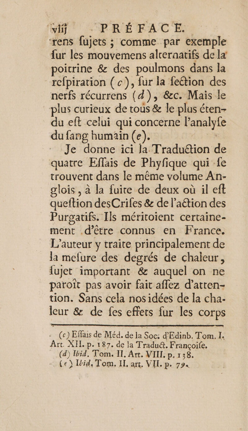 wig) PRE FACE ‘rens fujets ; comme. par exemple fur les mouvemens alceraatifs de la poitrine &amp; des poulmons dans la refpiration (c), fur la fe&amp;tion des nerfs récurrens (4), &amp;c. Mais le plus curieux de tous &amp; le plus éten- du eft celui qui concerne lanalyfe du fang humain (e). | Je donne ici ja Traduétion de quatre Effais de Phyfique qui -fe trouvent dans le même volume An- glois, à la fuire de deux où il eft queftion desCrifes &amp; de l'a&amp;tion des Purgatifs. Ils méritoient certaine- ment .d’être connus en France. L'auteur y traite principalement de la mefure des degrés de chaleur, fujet important &amp; auquel on ne paroit pas avoir fait affez d’atten- tion. Sans cela nos idées de la cha- leur &amp; de fes effets fur les corps . (c) Effais de Méd. de la Soc: d Edinb. Tom. I. Art. XH. p. 187. de la Tradu&amp;. Françoife. (d) Ibid, Tom. I. Art. VIIL p. 138.