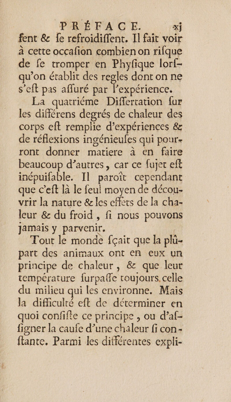 fent &amp; fe refroidiffent. Il fait voir a cette occafion combien on rifque de fe tromper en Phyfique lorf- qu’on établit des regles dont on ne s’eft pas affuré par l’expérience. La quatriéme Differtation fur les différens degrés de chaleur des corps eft remplie d'expériences &amp; de réflexions ingénieules qui pour- ront donner matiere à en faire beaucoup d’autres, car ce fujet eft inépuifable. Il paroit cependant que Ceft la le feul moyen de décou- vrir la nature &amp; les effets de la cha- leur &amp; du froid , fi nous pouvons jamais y parvenir, | Tout le monde fçait que la plu- part des animaux ont en eux un principe de chaleur, &amp; que leur température furpaffe toujours. celle du milieu qui les environne. Mais la difficulté eft de déterminer en quoi confifte ce principe , ou d’af- figner la caufe d’une chaleur fi con- flante. Parmi les différentes expli-