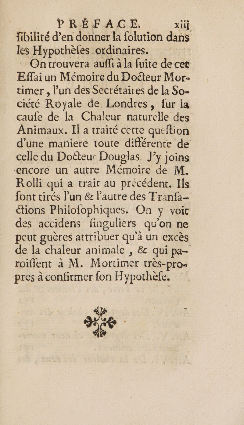 PREFACE. xiij fibilité d’en donner la folution dans les Hypothefes ordinaires. Ontrouvera auffi à la fuite de cer Effai un Mémoire du Doéteur Mor- timer , l’un des Sécrétaires de la So- ciété Royale de Londres, fur la caufe de la Chaleur naturelle des Animaux. Il a traité cette queftion d’une maniere toute différente de celle du Doéteur Douglas. J’y joins encore un autre Mémoire de M. Rolli qui a trait au précédent. Ils font tirés Pun &amp; l’autre des Tranfa- étions Philofophiques. On y voir des accidens finguliers qu'on ne peut guères artribuer qu'à un excès de la chaleur animale , &amp; qui pa- roifient à M. Mortimer très-pro- pres à confirmer fon Hypothèfe, se