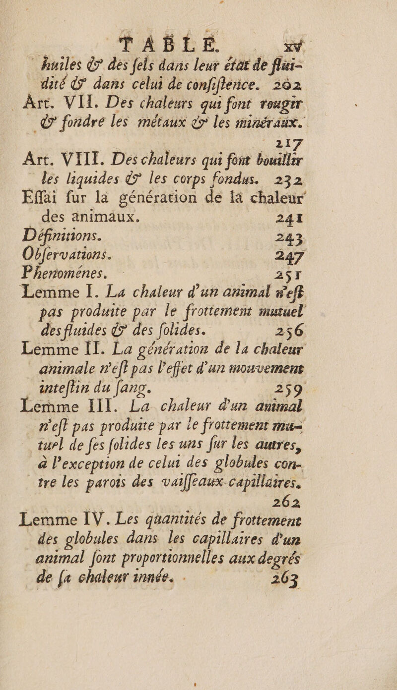 ' SAGE |. a: huiles € des fels dans leur état de flai- dite &amp; dans celui de confifence. 262 Art. VIL. Des chaleurs qui font rougir © fondre les métaux vy les minéraux. 21 Art. VIII. Des chaleurs qui font bulle les liquides ¢7 les corps fondus. 232 Effai fur la génération de la chaleur des animaux. 241 Définitions. 243 Obfervations. 247 Phenomenes, A5 Lemme I. La chaleur d’un animal weft pas produite par le frottement mutuel des fluides &gt; des folides. 256 Lemme II. La génération de la chaleur animale n’eft pas l'effet d'un mouvement inteflin du fang. 259 Lemme III. La chaleur d'un anmal nef} pas produite par ie frottement mu= turl de fes folides les uns fur les autres, à l'exception de celui des globules con. tre les parois des vaiffeaux capillaires. é 262 Lemme IV. Les quantités de frottement des globules dans les capillaires d'un animal font proportionnelles aux degrés de {a chaleur innée. - gee