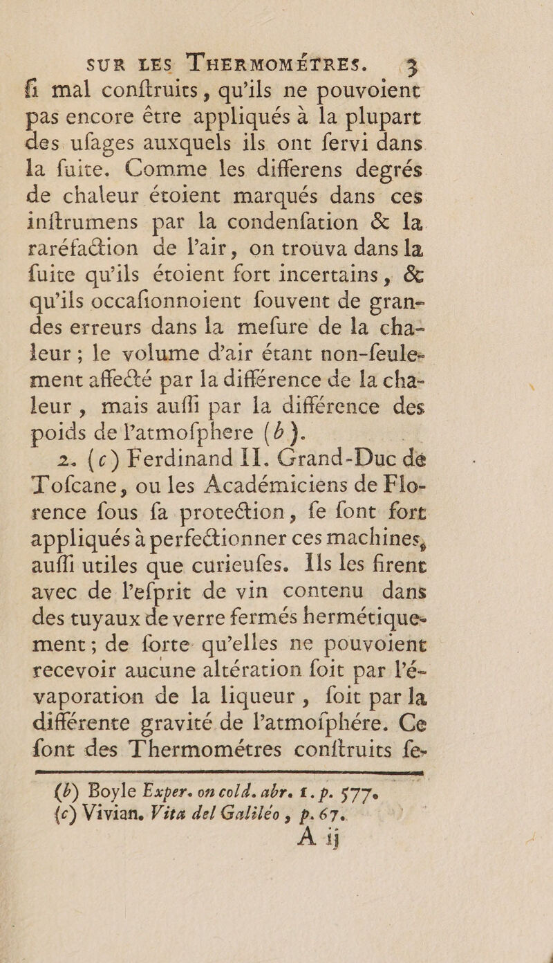 fi mal conftruits, qu’ils ne pouvoient pas encore être appliqués à la plupart des ufages auxquels ils ont fervi dans la fuite. Comme les differens degrés de chaleur étoient marqués dans ces inftrumens par la condenfation &amp; la raréfation de Pair, on trouva dans la fuite qu'ils étoient fort incertains, &amp; qu’ils occafionnoient fouvent de gran- des erreurs dans la mefure de la cha- leur ; le volume d’air étant non-feule- ment affecté par la différence de la cha- leur , mais aufli par la différence des poids de Patmofphere (4). | 2. (c) Ferdinand II. Grand-Duc de Tofcane, ou les Académiciens de Flo- rence fous fa protection, fe font fort appliqués à perfectionner ces machines, auffi utiles que curieufes. Hs les firent avec de lefprit de vin contenu dans des tuyaux de verre fermés hermétique: ment; de forte qu’elles ne pouvoient recevoir aucune altération foit par l’é- vaporation de la liqueur, foit par la différente gravité de latmofphére. Ce font des Thermométres conitruits fe- (6) Boyle Exper. on cold. abr. 1.p. 577° ie (c) Vivian. Vita del Galileo, p.67. A ij