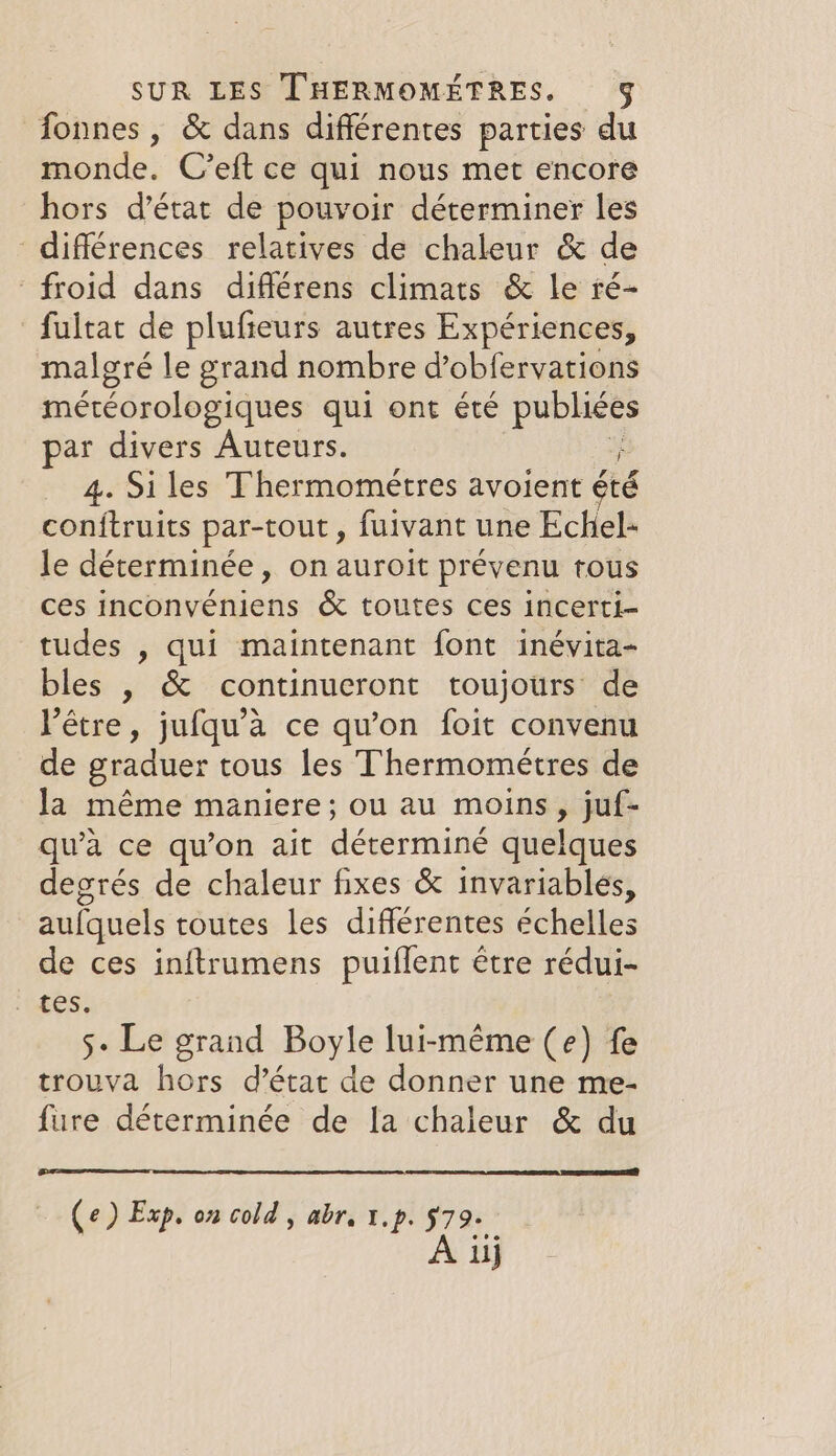 fonnes , &amp; dans différentes parties du monde. C’eft ce qui nous met encore hors d’état de pouvoir déterminer les différences relatives de chaleur &amp; de froid dans différens climats &amp; le ré- fultat de plufieurs autres Expériences, malgré le grand nombre d’obfervations météorologiques qui ont été publiées par divers Auteurs. ; 4. Siles Thermométres avoient été conftruits par-tout, fuivant une Echel- le déterminée, on auroit prévenu tous ces inconvéniens &amp; toutes ces incerti- tudes , qui maintenant font inévita- bles , &amp; continueront toujours’ de Pétre, jufqu’a ce qu'on foit convenu de graduer tous les Thermométres de la méme maniere; ou au moins, juf- qu’a ce qu’on ait déterminé quelques degrés de chaleur fixes &amp; invariables, aufquels toutes les différentes échelles de ces inftrumens puiflent être rédui- 5- Le grand Boyle lui-même (e) fe trouva hors d’état de donner une me- fire déterminée de la chaleur &amp; du Ce) Exp. on cold, abr. 1.p. 5979+ À uj