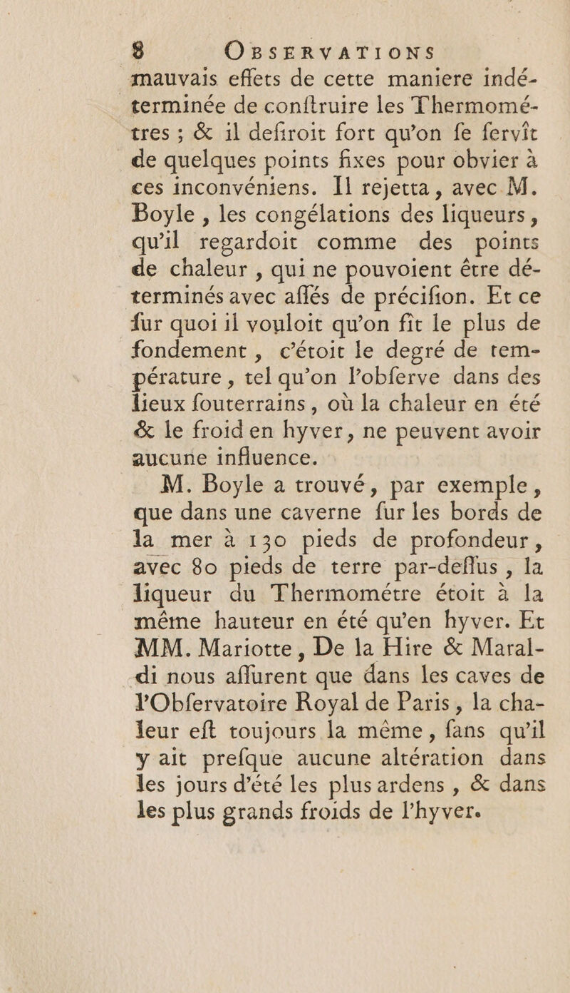 mauvais eflets de cette maniere indé- terminée de conftruire les Thermomé- tres ; &amp; il defiroit fort qu’on fe fervit de quelques points fixes pour obvier à ces inconvéniens. Îl rejetta, avec M. Boyle , les congélations des liqueurs, qu’il regardoit comme des points de chaleur , qui ne pouvoient être dé- terminés avec aflés de précifion. Et ce fur quoi 1l vouloit qu’on fit le plus de fondement , c’étoit le degré de tem- pérature , tel qu’on Vobferve dans des lieux fouterrains, où la chaleur en été &amp; le froid en hyver, ne peuvent avoir aucune influence. M. Boyle a trouvé, par exemple, que dans une caverne fur les bords de la mer a 130 pieds de profondeur, avec 80 pieds de terre par-deflus , la liqueur du Thermométre étoit a la métne hauteur en été qu’en hyver. Et MM. Mariotte, De la Hire &amp; Maral- di nous affurent que dans les caves de l'Obfervatoire Royal de Paris, la cha- leur eft toujours la même, fans qu’il y ait prefque aucune altération dans les jours d'été les plus ardens , &amp; dans les plus grands froids de l’hyver.