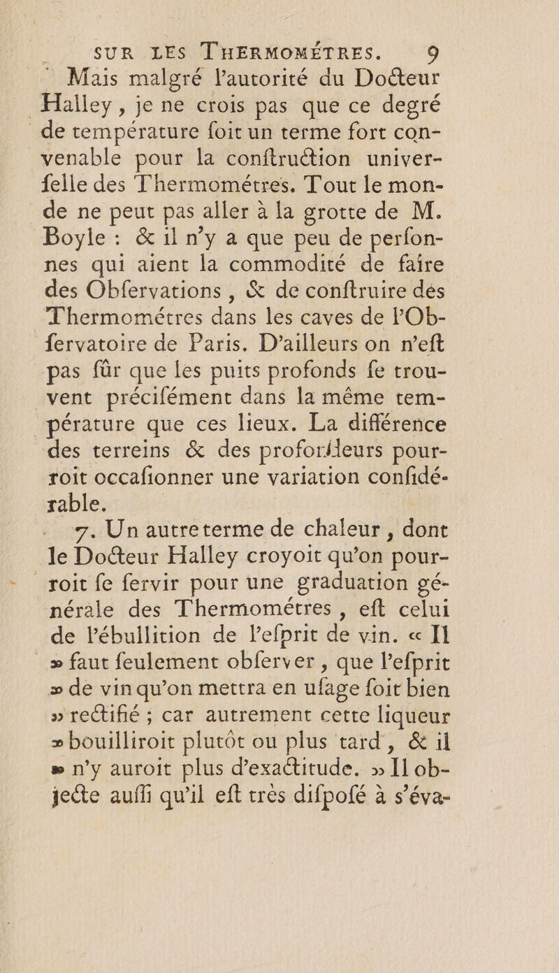 ~ Mais malgré lautorité du Docteur Halley, je ne crois pas que ce degré _de temperature foit un terme fort con- venable pour la conftruction univer- {elle des Thermométres. Tout le mon- de ne peut pas aller à la grotte de M. Boyle: &amp; il n’y a que peu de perfon- nes qui aient la commodité de faire des Obfervations , &amp; de conftruire dés Thermométres dans les caves de ?Ob- fervatoire de Paris. D’ailleurs on n’eft pas für que les puits profonds fe trou- vent précifément dans la même tem- pérature que ces lieux. La différence des terreins &amp; des proforileurs pour- roit occafionner une variation confidé- rable. _ 7, Un autreterme de chaleur, dont le Do&amp;eur Halley croyoit qu’on pour- roit fe fervir pour une graduation gé- nérale des Thermométres , eft celui de l’ébullition de l’efprit de vin. « Il &gt; faut feulement obferver , que Vefprit &gt; de vin qu’on mettra en ufage foit bien » rectifié ; car autrement cette liqueur » bouilliroit plutôt ou plus tard, &amp; il » n'y auroit plus d’exactitude. » [1 ob- jecte auffi qu'il eft tres difpofé a s’éva-