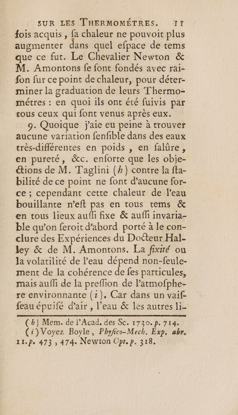 fois acquis , fa chaleur ne pouvoit plus augmenter dans quel efpace de tems que ce fut. Le Chevalier Newton &amp; M. Amontons fe font fondés avec rai- fon fur ce point de chaleur, pour déter- miner la graduation de leurs Thermo- métres : en quoi ils ont été fuivis par tous ceux qui font venus après eux. 9. Quoique j'aie eu peine à trouver aucune variation fenfible dans des eaux trés-différentes en poids , en faltire, en pureté, &amp;c. enforte que les obje- étions de M. Taglini (/) contre la fta- bilité de ce point ne font d'aucune for- ce; cependant cette chaleur de leau bouillante n’eft pas en tous tems &amp; en tous lieux aufli fixe &amp; aufli invaria- ble qu’on feroit d’abord porté à le con- clure des Expériences du Docteur Hal- ley &amp; de M. Amontons. La fixité ou la volatilité de l’eau dépend non-feule- ment de la cohérence de fes particules, mais aufli de la preffion de l’atmofphe- re environnante (2). Car dans un vaif- feau épuifé d'air, l’eau &amp; les autres li (4) Mem. de l’Acad. des Sc. 1730. p. 714. (i) Voyez Boyle, Phyfico-Mech. Exp. abe.