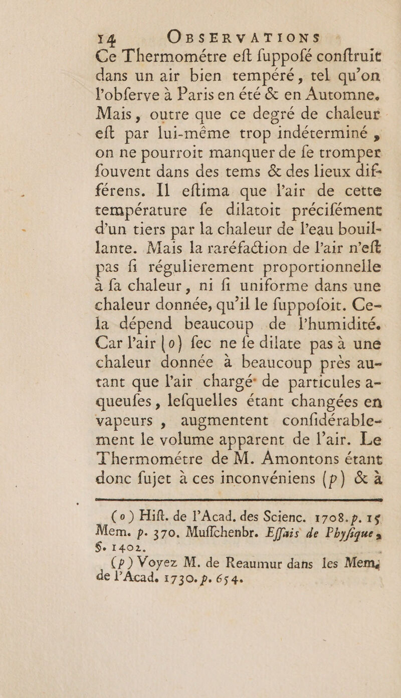 Ce Thermométre eft fuppofé conftruit dans un air bien tempéré, tel qu’on l’obferve à Paris en été &amp; en Automne. Mais, outre que ce degré de chaleur eft par lui-même trop indéterminé , on ne pourroit manquer de fe tromper fouvent dans des tems &amp; des lieux dif férens. Il eftima que Vair de cette température fe dilatoit précifément d'un tiers par la chaleur de l’eau bouil- lante. Mais la raréfaction de lair n’eft pas fi régulierement proportionnelle a fa chaleur, ni fi uniforme dans une chaleur donnée, qu’il le fuppofoit. Ce- la dépend beaucoup de l'humidité. Car l'air [o) fec ne fe dilate pas à une chaleur donnée à beaucoup près au- tant que l'air chargé de particules a- queufes , lefquelles étant changées en vapeurs , augmentent confidérable- ment le volume apparent de l’air. Le Thermométre de M. Amontons étant donc fujet à ces inconvéniens (p) &amp; à (o ) Hift. de l’Acad, des Scienc. 1708.p. 15 Mem. p. 370. Muffchenbr. Effais de Phyfique » §. 1402. (p) Voyez M. de Reaumur dans les Memg de l’Acad, 1730. pe 65 4.