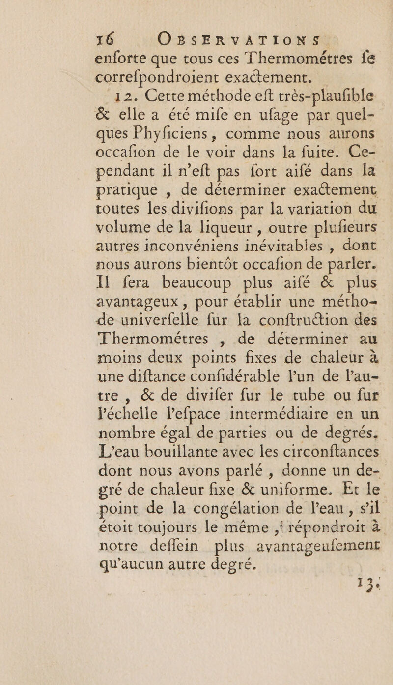 enforte que tous ces Thermométres fe correfpondroient exactement. _ 12. Cette méthode eft trés-plaufible &amp; elle a été mife en ufage par quel- ques Phyficiens, comme nous aurons occafion de le voir dans la fuite. Ce- pendant il n’eft pas fort aifé dans la pratique , de déterminer exaétement routes les divifions par la variation du volume de la liqueur , outre plufieurs autres inconvéniens inévitables , dont nous aurons bientôt occafion de parler. Il fera beaucoup plus aifé &amp; plus avantageux, pour établir une metho- de univerfelle fur la conftruction des Thermométres , de déterminer au moins deux points fixes de chaleur à une diftance confidérable Pun de l’au- tre , &amp; de divifer fur le tube ou fur l'échelle Vefpace intermédiaire en un nombre égal de parties ou de degrés, L'eau bouillante avec les circonftances dont nous avons parlé , donne un de- gré de chaleur fixe &amp; uniforme. Et le point de la congélation de l’eau, sil étoit toujours le même ,i répondroit à notre deflein plus avantageufement qu'aucun autre degré. 13,