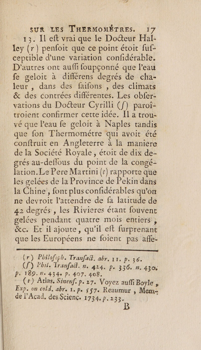 13. Il eft vrai que le Docteur Hal- ley (r) penfoit que ce point étoit fuf- ceptible d’une variation confidérable. D'autres ont auffi foupçonné que l’eau fe geloit à différens degrés de cha- leur , dans des faifons , des climats &amp; des contrées différentes. Les obfer- vations du Docteur Cyrilli ({) paroi- troient confirmer cette idée. Il a trou- vé que Peau fe geloit à Naples tandis que fon Thermométre qui avoit été conftruit en Angleterre à la maniere de la Société Royale, étoit de dix de- grés au-deflous du point de la congé- lation. Le Pere Martini (+) rapporte que les gelées de la Province de Pekin dans la Chine, font plus confidérables qu’on ne devroit l’attendre de fa latitude de 42 degrés , les Rivieres étant fouvent gelées pendant quatre mois entiers , &amp;c. Et ilajoute, qu’il eft furprenant que les Européens ne foienc pas affe- (1) Philofops. Tranfad. abr. 11, p. 36. (Sf) Phil. Tranfad. n. 4214. Ps 336. n, 430: D: 189.7. 4346 p. 407. 408, (+) Atlas, Sinenf. p.27. Voyez auf Boyle , Exp. on cold, abr. 1. p. $7. Reaumur , Mem= de l’Acad, des Scienc. 1734. p. 233. ;