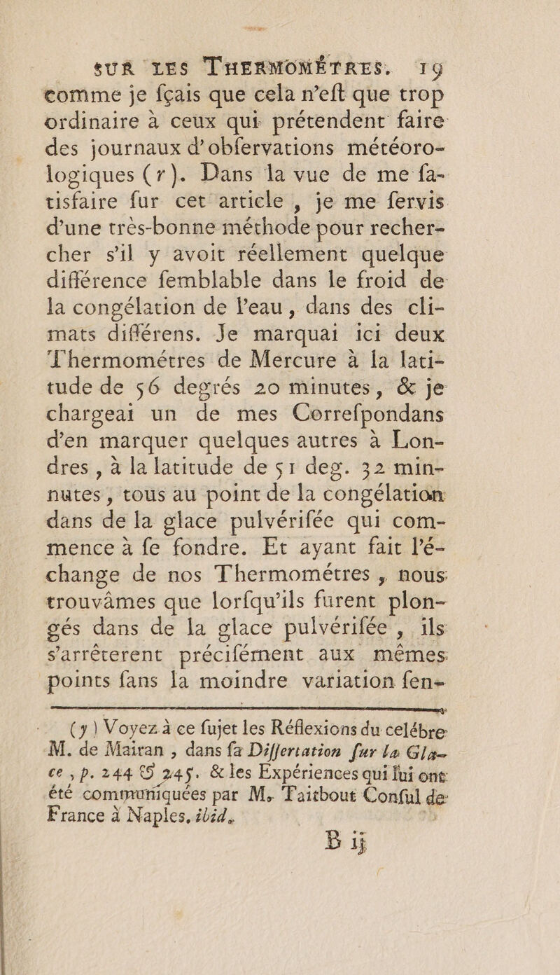 + a SUR LES THERMOMÉTRES, 19 comme je fçais que cela n’eft que trop ordinaire à ceux qui prétendent faire des journaux d’obfervations météoro- logiques (r). Dans la vue de me fa- tisfaire fur cet article , je me fervis. d’une tres-bonne méthode pour recher- cher sil y avoit réellement quelque différence femblable dans le froid de la congélation de Peau, dans des cli- mats différens. Je marquai ici deux Thermométres de Mercure à la lati- tude de 56 degrés 20 minutes, &amp; je chargeai un de mes Correfpondans d’en marquer quelques autres a Lon- dres , à la latitude de 51 deg. 32 min- nutes , tous au point de la congélation dans de la glace pulvérifée qui com- mence à fe fondre. Et ayant fait l’é- change de nos Thermométres , nous: trouvames que lorfqu’ils fürent plon- gés dans de la glace pulvérifée » ils s’arréterent précifément aux mêmes points fans la moindre variation fen- RS a sat LM tat (7) Voyez à ce fujet les Réflexions du celébre: M. de Mairan , dans fa Differtation [ur la Gla- ce, p. 244 5 ) 245. &amp; les Expériences qui fui ont: été communiquées par M, Taitbout Conful de France à Naples, ibid. Bij