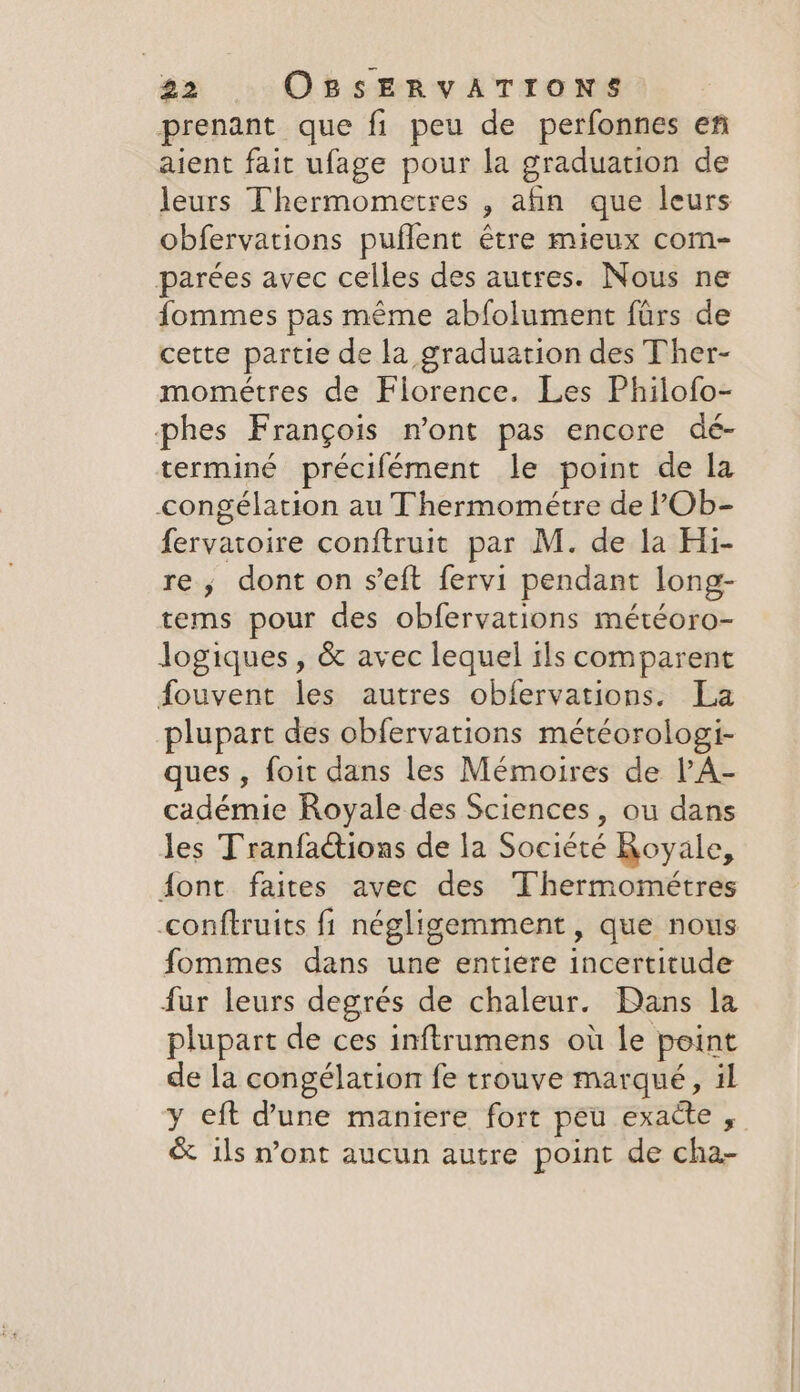 prenant que fi peu de perfonnes en aient fait ufage pour la graduation de leurs Thermometres ) afin que leurs obfervations puffent être mieux com- parées avec celles des autres. Nous ne fommes pas même abfolument fürs de cette partie de la graduation des Ther- mométres de Florence. Les Philofo- phes F rangois mont pas encore dé- terminé précifément le point de la congélation au Thermométre de ?Ob- fervatoire conftruit par M. de la Hi- re, dont on s’eft fervi pendant long- tems pour des obfervations météoro- logiques, &amp; avec lequel ils comparent fouvent les autres obfervations. La plupart des obfervations météorologi- ques, foit dans les Mémoires de PA- cadémie Royale des Sciences, ou dans les Tranfaétions de la Société Royale, font. faites avec des Thermométres conftruits fi négligemment , que nous fommes dans une entiere indesiende fur leurs degrés de chaleur. Dans la plupart de ces inftrumens où le point de la congélation fe trouve marqué, il y eft d'une maniere fort peu exacte, &amp; ils n’ont aucun autre point de cha-