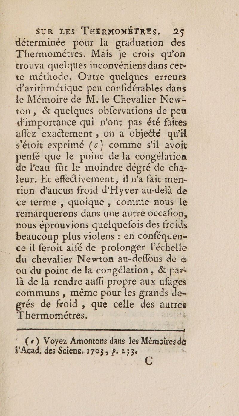 déterminée pour la graduation des Thermométres. Mais je crois qu'on trouva quelques inconvéniens dans cet- te méthode. Outre quelques erreurs d’arithmétique peu confidérables dans le Mémoire de M. le Chevalier New- ton, &amp; quelques obfervations de peu @importance qui n’ont pas été faites aflez exactement , on a objeété qu'il s’étoit exprimé {c) comme sil avoit penfé que le point de la congélation de l’eau fût le moindre dégré de cha- leur. Et effectivement, 1l n’a fait men- tion d’aucun froid d’Hyver au-delà de ce terme , quoique , comme nous le remarquerons dans une autre occafion, nous éprouvions quelquefois des froids beaucoup plus violens : en conféquen- _ ce il feroit aifé de prolonger l'échelle _ du chevalier Newton au-deflous de o ou du point de la congélation, &amp; par- là de la rendre aufli propre aux ufages communs , méme pour les grands de- grés de froid , que celle des autres Thermométres. 8 («) Voyez Amontons dans les Mémoires dé PAcad, des Science, 17035 p. 233.