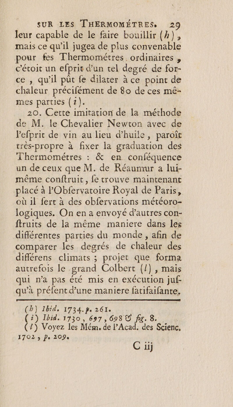 leur capable de le faire bouillir (A) , mais ce qu il jugea de plus convenable pour fes Thermométres ordinaires . cétoit un efprie d’un tel degré de for- ce , qu'il put fe dilater à ce point de chaleur précifément de 80 de ces mé- mes parties (7). 20. Cette imitation de la méthode de M. le Chevalier Newton avec de Pefprit de vin au lieu d'huile, paroît très-propre à fixer la graduation des Thermométres : &amp; en conféquence un de ceux que M. de Réaumur a lui- même conftruit, fe trouve maintenant placé : à PObfervatoire Royal de Paris, ou il fert a des obfervations météoro- logiques. On en a envoyé d’autres con- ftruits de la même maniere dans les différentes parties du monde, afin de comparer les degrés de chaleur des différens climats ; projet que forma autrefois le grand Colbert (/) , mais qui na pas été mis en exécution juf- qu’à préfent d’une maniere fatifaifante. (b) Ibid, 1734.p. 261. (2) Ibid. 1730, 697, 698 € fig. 8 (45 Voyez les Mém. de l’Acad. des Scienc, 1702 3 Pe 209. C iij