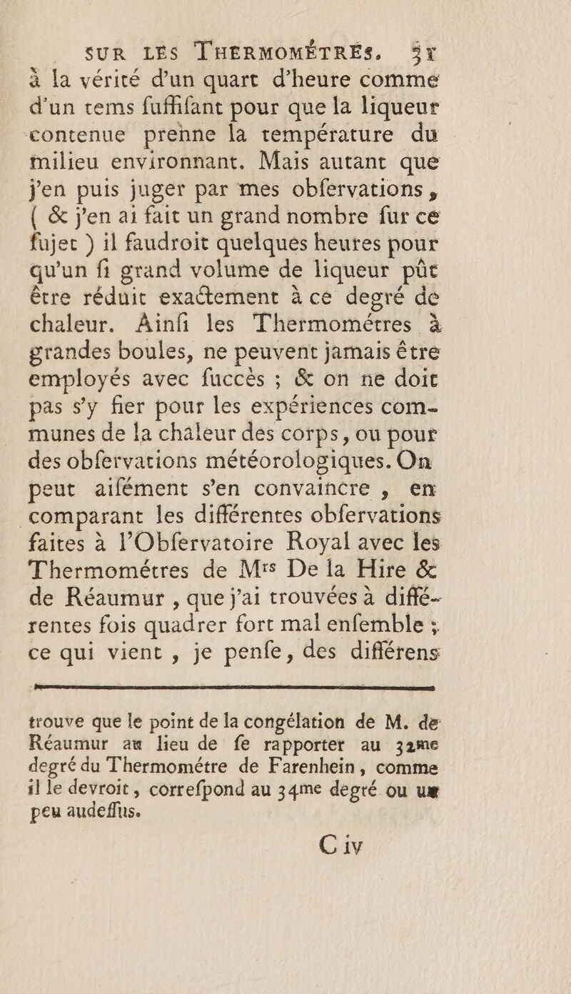 à la vérité d’un quart d’heure comme d'un tems fuffifant pour que la liqueur contenue prenne la température du milieu environnant. Mais autant que jen puis juger par mes obfervations, ( &amp; jen ai fait un grand nombre fur ce fujet ) il faudroit quelques heures pour qu'un fi grand volume de liqueur pir être réduit exactement à ce degré de chaleur. Ainfi les Thermométres à grandes boules, ne peuvent jamais être employés avec fuccès ; &amp; on ne doit pas s’y fier pour les expériences com- munes de la chaleur des corps, ou pour des obfervations météorologiques. On peut aifément s’en convaincre , en comparant les différentes obfervations faites a l’Obfervatoire Royal avec les Thermométres de M's De la Hire &amp; de Réaumur , que j'ai trouvées a diffé- rentes fois quadrer fort mal enfemble ; ce qui vient, je penfe, des différens trouve que le point de la congélation de M. de Réaumur aw lieu de fe rapporter au 32me degré du Thermométre de Farenhein, comme il le devroit, correfpond au 34me degré ou ue peu audeflus. C iv