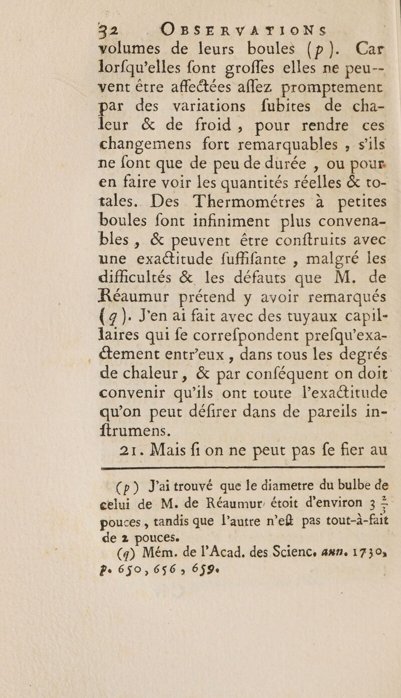 volumes de leurs boules (p}). Car lorfqu’elles font grofles elles ne peu-- vent être afleétées aflez promptement par des variations fubites de cha- leur &amp; de froid, pour rendre ces changemens fort remarquables , s'ils ne font que de peu de durée , ou pour en faire voir les quantités réelles &amp; to- tales. Des Thermométres à petites boules font infiniment plus convena- bles, &amp; peuvent être conftruits avec une exactitude fuffifante , malgré les difficultés &amp; les défauts que M. de Réaumur prétend y avoir remarqués (7). J'en ai fait avec des tuyaux capil- laires qui fe correfpondent prefqu’exa- ctement entr’eux , dans tous les degrés de chaleur, &amp; par conféquent on doit convenir qu’ils ont toute lexactitude qu'on peut défirer dans de pareils in- ftrumens. | 21. Mais fi on ne peut pas fe fier au (p) J’aitrouvé que le diametre du bulbe de celui de M. de Réaumur étoit d'environ 3 = pouces , tandis que l’autre n’eR pas tout-à-fait de 2 pouces. (q) Mém. de l’Acad, des Scienc, anm. 1730 Pe 650°, 656 9 659