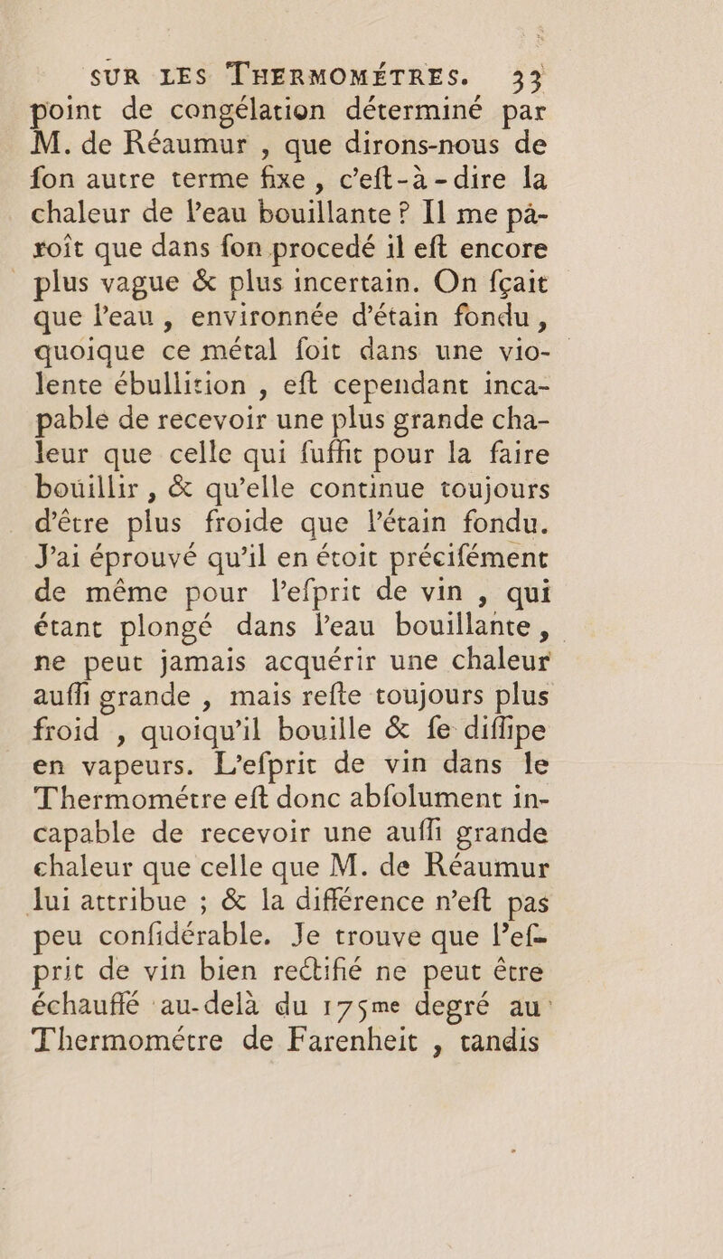 point de congélation déterminé par M. de Réaumur , que dirons-nous de fon autre terme fixe , c’eft-a-dire la chaleur de Peau bouillante ? I] me pa- roit que dans fon procedé il eft encore plus vague &amp; plus incertain. On {gait que Peau, environnée d’étain fondu, quoique ce métal foit dans une vio- lente ébullition , eft cependant inca- pable de recevoir une plus grande cha- leur que celle qui fufht pour la faire bouillir , &amp; qu’elle continue toujours d’être plus froide que Pétain fondu. Jai éprouvé qu’il en étoit précifément de même pour lefprit de vin , qui étant plongé dans l’eau bouillante, ne peut jamais acquérir une chaleur aufli grande , mais refte toujours plus froid , quoiqu'il bouille &amp; fe diflipe en vapeurs. L’efprit de vin dans le Thermométre eft donc abfolument in- capable de recevoir une auffi grande chaleur que celle que M. de Réaumur Jui attribue ; &amp; la difference n’eft pas peu confidérable. Je trouve que Pef- prit de vin bien rectifié ne peut être échauffé au-delà du 175me degré au: Thermométre de Farenheit , tandis