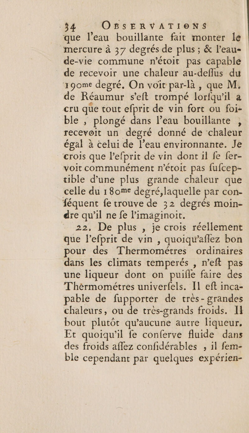 que l’eau bouillante fait monter le mercure à 37 degrés de plus; &amp; l’eau- de-vie commune n’étoit pas capable de recevoir une chaleur au-deflus du 190me degré. On voir par-la , que M. e Réaumur s’eft trompé lorfquil a cru que tout efprit de vin fort ou foi- ble, plongé dans l’eau bouillante , recevolt un degre donné de ‘chaleur égal à celui de l’eau environnante. Je crois que Pefprit de vin dont il fe fer- voit communément n’etoit pas fufcep- tible d'une plus grande chaleur que celle du 1 8ome degré,laquelle par con- féquent fe trouve de 32 degrés moin- dre qu'il ne fe Pimaginoit. 22, De plus , je crois réellement que l’efprit de vin , quoiqu’aflez bon pour des Thermométres ordinaires dans les climats temperés , n’eft pas une liqueur dont on puifle faire des Thérmométres univerfels. I] eft inca- pable de fupporter de tres- grandes chaleurs, ou de tres-grands froids. I bout plutôt qu'aucune autre liqueur. Et quoiqu'il fe conferve fluide dans des froids aflez confidérables , il fem- ble cependant par quelques expérien-