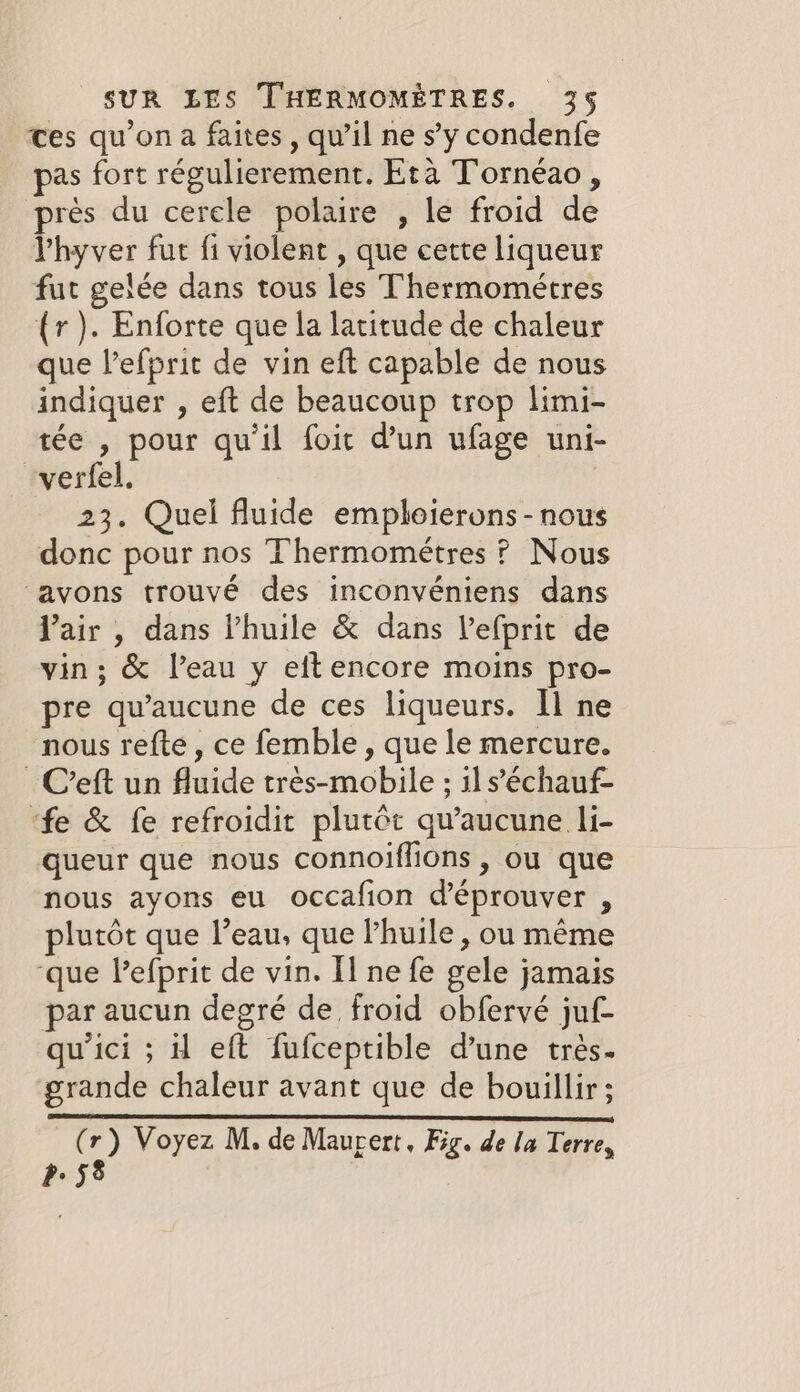 ces qu’on a faites, qu’il ne s’y condenfe pas fort régulierement. Eta T'ornéao, près du cerele polaire , le froid de lhyver fut fi violent , que cette liqueur fut gelée dans tous les Thermométres (r). Enforte que la latitude de chaleur que l’efprit de vin eft capable de nous indiquer , eft de beaucoup trop limi- tée , pour qu'il foit d’un ufage uni- “verfel. 23. Quel fluide emploierons-nous donc pour nos Thermométres ? Nous ‘avons trouvé des inconvéniens dans Yair , dans Phuile &amp; dans Vefprit de vin; &amp; l’eau y eft encore moins pro- pre qu’aucune de ces liqueurs. Il ne nous refte , ce femble , que le mercure. _ C’eft un fluide trés-mobile ; ils’échauf- ‘fe &amp; fe refroidit plutôt qu'aucune li- queur que nous connoiffions , ou que nous ayons eu occafion d’éprouver , plutôt que l’eau, que huile, ou même ‘que Pefprit de vin. Il ne fe gele jamais par aucun degré de froid obfervé juf- qu'ici ; H eft fufceptible d’une trés. grande chaleur avant que de bouillir ; (r) Voyez M. de Maurert, Fig. de la Terre, p58