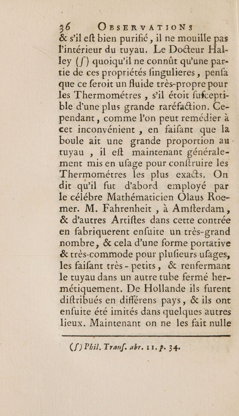 &amp; s’il eft bien purific , il ne mouille pas l’intérieur du tuyau. Le Docteur Hal- ley (f) quoiqu'il ne connût qu'une par- tie de ces propriétés fingulieres , penfa que ce feroit un fluide trés-propre pour les Thermométres , s’il étoit fufcepti- ble d'une plus grande raréfaction. Ce- pendant, comme lon peut remédier a cet inconvénient , en faifant que la boule ait une grande proportion au. tuyau , il eft iainivenaae générale- ment mis en ufage pour conftruire les Thermométres les plus exacts. On dit qu’il fut d’abord employé par le célébre Mathématicien Olaus Roe- mer. M. Fahrenheit , à Amiterdam, &amp; d’autres Artiftes dans cette contrée en fabriquerent enfuite un très-grand nombre, &amp; cela d’une forme portative &amp; trés-commode pour plufieurs ufages, les faifant très- petits, &amp; BA EMEA le tuyau dans un autre tube fermé her- métiquement. De Hollande ils furent diftribués en différens pays, &amp; ils ont enfuite été imités dans quelques autres lieux. Maintenant on ne les fait nulle