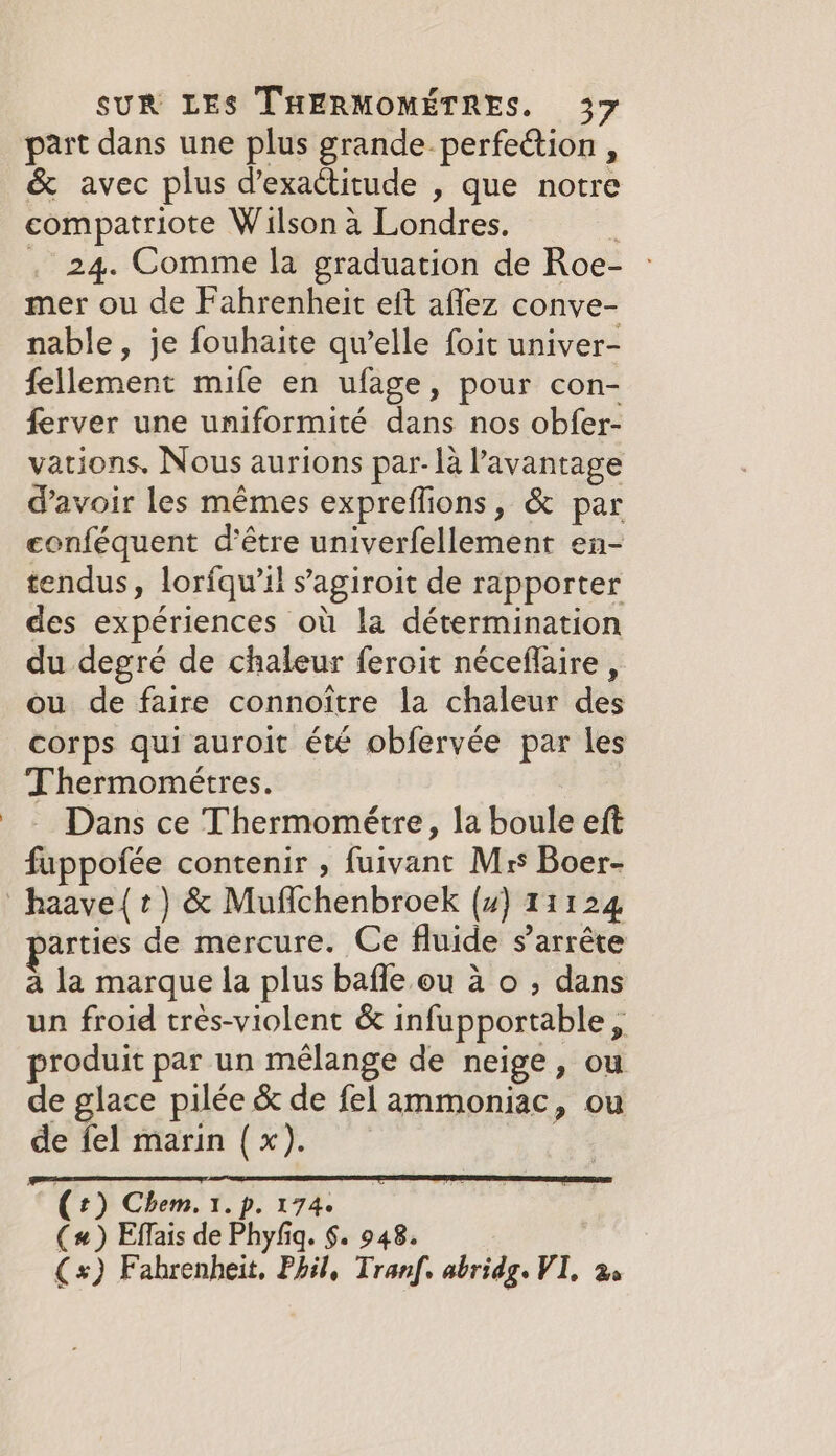 part dans une plus grande perfection , &amp; avec plus d’exactitude , que notre compatriote Wilson a Londres. | . 24. Comme la graduation de Roe- mer ou de Fahrenheit eft affez conve- nable, je fouhaite quelle foit univer- fellement mife en ufage, pour con- ferver une uniformité dans nos obfer- vations. Nous aurions par- la Pavantage d’avoir les mêmes expreflions, &amp; par conféquent d’être univerfellement en- tendus, lorfqw’il s’agiroit de rapporter des expériences où la détermination du degré de chaleur feroit néceflaire , ou de faire connoitre la chaleur des corps qui auroit été obfervée par les Thermométres. Dans ce Thermométre, la boule eft fuppofée contenir , fuivant Mrs Boer- haave{t) &amp; Mufichenbroek (4) 11124 arties de mercure. Ce fluide s'arrête a la marque la plus bafle ou à o ; dans un froid très-violent &amp; infupportable, produit par un mélange de neige, ou de glace pilée &amp; de fel ammoniac, ou de fel marin (x). | ( t) Chem. 1. p. 174. (#) Effais de Phyfig. $. 948. (*) Fahrenheit. Phil, Tranf, abridg. VI. Be