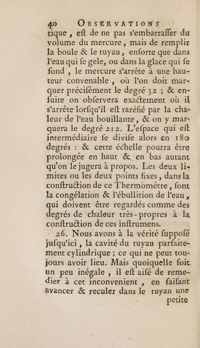 tique , eft de ne pas s’embarraffer du volume du mercure, mais de remplir la boule &amp; le tuyau, enforte que dans l’eau qui fe gele, ou dans la glace qui fe fond , le mercure s’arréte a une hau- teur convenable , où l’on doit mar- quer précifément le degré 32 ; &amp; en- fuite on obfervera exactement où il s'arrête lorfqu’il eft raréfié par la cha- leur de leau bouillante, &amp; on y mar- quera le degré 212. L’efpace qui eft intermédiaire fe divife alors en 180 degrés : &amp; cette échelle pourra étre prolongée en haut &amp; en bas autant qu’on le jugera à propos. Les deux li« mites ou les deux points fixes, dans la conftruction de ce Thermométre , font la congélation &amp; l’ébullition de l’eau, qui doivent étre regardés comme des degrés de chaleur très-propres à la conftruction de ces inftrumens. 26. Nous avons a la vérité fuppofé jufqu’ici , la cavité du tuyau parfaite- ment cylindrique ; ce qui ne peut tou- jours avoir lieu. Mais quoiquelle foit. un peu inégale , il eft aifé de reme- dier à cet inconvenient , en faifant avancer &amp; reculer dans le tuyau une petite