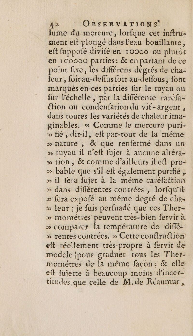 lume du mercure, lorfque cet inftru- ment eft plongé dans l’eau bouillante, eft fuppolé divifé en 10000 ou plutôt ‘en 100000 parties: &amp; en partant de ce point fixe, les différens dégrés de cha- leur, foitau-deflus foit au-deffous, font marqués en ces parties fur le tuyau ou fur l'échelle , par la différente raréfa- étion ou condenfation du vif-argent , dans toutes les variétés de chaleur ima- inables. « Comme le mercure puri- » fié , dit-il, eft par-tout de la même &gt;» nature , &amp; que renfermé dans un » tuyau il n’eft fujet à aucune altéra- » tion, &amp; comme d’ailleurs il eft pro- » bable que s’il eft également purifié , » il fera fujet à la même raréfaction » dans différentes contrées , lorfqu’il » fera expofé au même degré de cha- » leur ; je fuis perfuadé que ces Ther- » mométres peuvent très-bien fervir à » comparer la température de diffé- » rentes contrées. » Cette conftruction eft réellement tres-propre à fervir de: modele pour graduer tous les Ther- mométres de la même façon ; &amp; elle eft fujette à beaucoup moins d’incer- titudes que celle de M.de Réaumur,