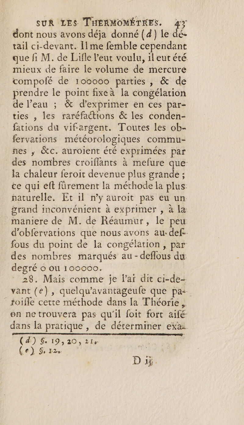 dont nous avons déja donné (4) le dé- tail ci-devant. [ime femble cependant que fi M. de Lifle Peut voulu, il eut été mieux de faire le volume de mercure compolé de 100000 parties, &amp; de prendre le point fixeà la congélation de l’eau ; &amp; d'exprimer en ces par- ties , les raréfactions &amp; les conden- fations du vifargent. Toutes les ob- fervations météorologiques commu- nes ; Kc. auroient été exprimées par des nombres croiflants à mefure que la chaleur feroit devenue plus grande ; ce qui eft fürement la méthode la plus: naturelle. Et il n’y auroit pas eu un grand inconvénient à exprimer , a la maniere de M. de Réaumur, le peu d’obfervations que nous avons au: def. fous du point de la congélation, par des nombres marqués au - deflous du: degré o où 100000. 28. Mais comme je l’ar dit ci-de- vant (e) , quelqu’avantageufe que pas _toifle cette méthode dans la Théorie. on netrouvera pas qu'il foit fort aifé dans la pratique, de déterminer exa (4) 819,20, 21% eg | CET Cryer 75 | D ay.