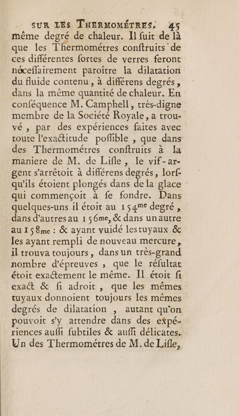 même degré de chaleur. Il fuit de la que les Thermométres conftruits’ de ces différentes fortes de verres feront néceflairement paroitre la dilatation du fluide contenu, à différens degrés, dans la même quantité de chaleur. En conféquence M. Camphell , très-digne membre de la Société Royale, a trou- vé , par des expériences faites avec toute l’exactitude poflible , que dans des Thermométres conftruits à la maniere de M. de Lifle , le vif-ar- gent s'arrétoit à difiérens degrés, lorf- qu'ils étoient plongés dans de la glace © qui commençoit à fe fondre. Dans quelques-uns il éroit au 154™¢ degré, dans d’autresau 1 $6me, &amp; dans unautre AU 1 5 8me : &amp; ayant vuidé lestuyaux &amp; les ayant rempli de nouveau mercure, il trouva toujours, dans un très-grand nombre d'épreuves , que le réfultat étoit exactement le même. IL étoit fi exact &amp; fi adroit , que les mêmes tuyaux donnoient toujours les mêmes — degrés de dilatation , autant qu'on pouvoit sy attendre dans des expé- riences aufli fubtiles &amp; auf délicates. Un des Thermométres de M.de Lifle,