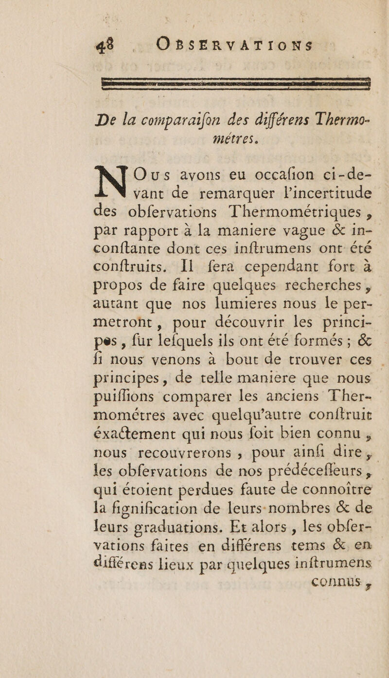 De la comparaifon des différens Thermo- metres. Ous avons eu occafion ci-de- vant de remarquer Vincertitude des obfervations Thermométriques , par rapport à la maniere vague &amp; in- conftante dont ces inftrumens ont été conftruits. Il fera cependant fort à propos de faire quelques recherches, autant que nos lumieres nous le per- metroht, pour découvrir les princi- pes, fur lefquels ils ont été formés ; &amp; f1 nous venons à bout de trouver ces principes, de telle maniere que nous puiflions comparer les anciens Ther- mométres avec quelqu’autre conftruit éxactement qui nous foit bien connu , nous recouvrerons , pour ainfi dire, les obfervations de nos prédécefleurs , qui étoient perdues faute de connoitre la fignification de leurs-nombres &amp; de leurs graduations. Et alors , les obfer- vations faites en diflérens tems &amp; en différens lieux par quelques inftrumens connus ,