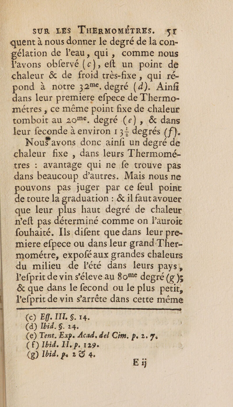 quent 4 nous donner le degré de la con- gélation de l'eau, qui, comme nous l'avons obfervé (c), eft un point de chaleur &amp; de froid très-fixe , qui ré- pond à notre 32%, degré (d). Ainfi dans leur premiere efpece de Thermo- métres , ce même point fixe de chaleur tomboit au zome, degré (e) , &amp; dans leur feconde à environ 135 degrés (f). Nou$avons donc ainfi un degré de chaleur fixe , dans leurs Thermomé- tres : avantage qui ne fe trouve pas dans beaucoup d’autres. Mais nous ne pouvons pas juger par ce feul point de toute la graduation : &amp; il fautavouer que leur plus haut degré de chaleur n’eft pas déterminé comme on Pauroit fouhaité. [ls difent que dans leur pre- miere efpece ou dans leur grand-T'her- mométre, expofé aux grandes chaleurs du milieu de lété dans leurs pays, Vefprit de vin s’éleve au 80™° degré (g )g &amp; que dans le fecond ou le plus petit, - l'efprit de vin s'arrête dans cette même 2 ES (c) Eff. II. §. 14. (d) Ibid. §. 24. (e) Tent. Exp. Acad, del Cim. p. 2.9 (£) Ibid. IT, p. 129. | (g) Ibid, A 2 &lt;9 4, aS Ey