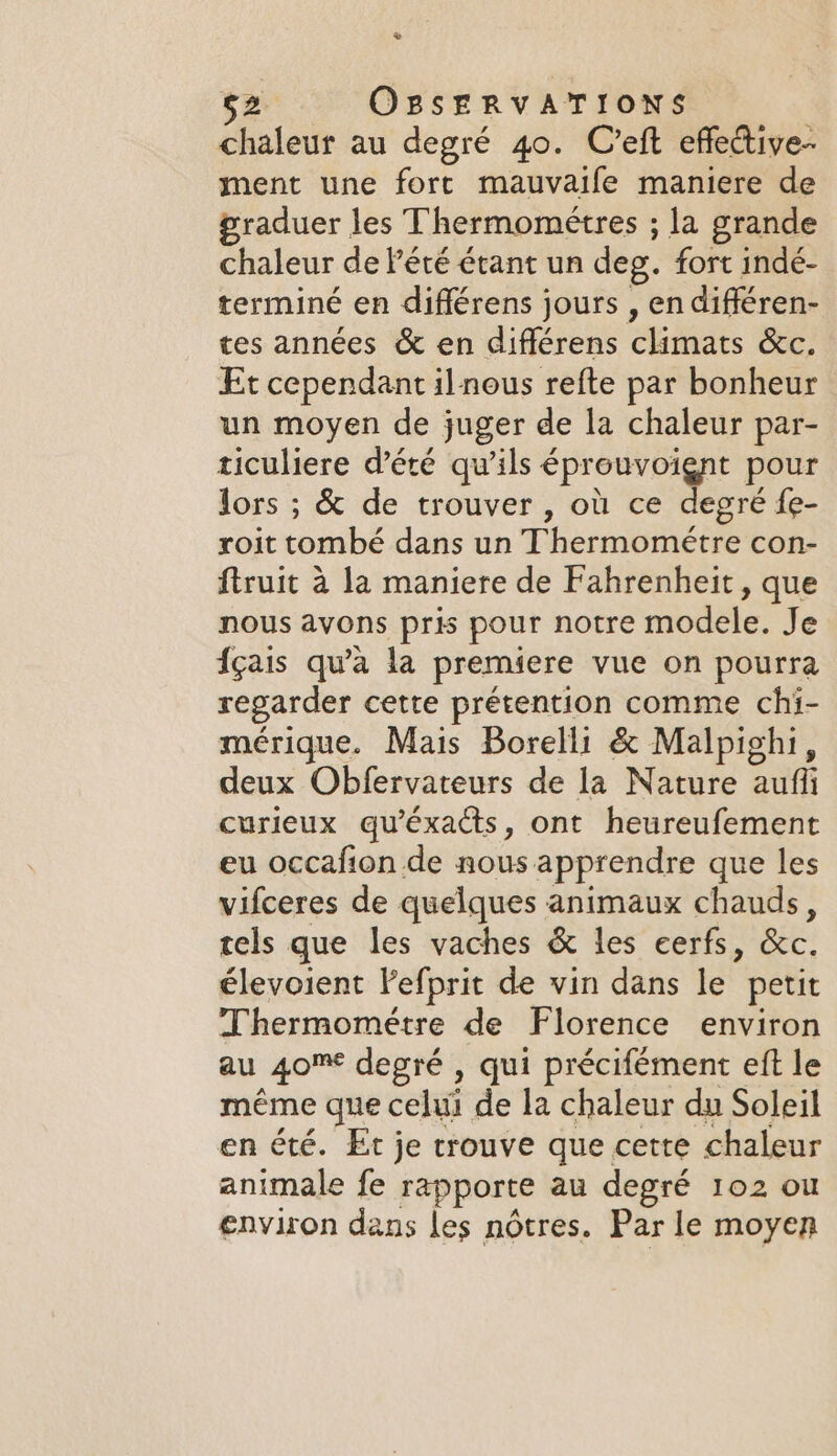 + 52 OBSERVATIONS chaleur au degré 40. Creft effective- ment une fort mauvaife maniere de praduer les Thermometres ; la grande chaleur de Pété étant un deg. fort indé- terminé en différens jours , en différen- tes années &amp; en différens ARE &amp;c. Et cependant il nous refte par bonheur un moyen de juger de la chaleur par- ticuliere d'été qu'ils éprouvoignt pour lors ; &amp; de trouver, où ce degré fe- roit tombé dans un Thermométre con- ftruit à la maniere de Fahrenheit , que nous avons pris pour notre modele. Je {gais qu'à la premiere vue on pourra regarder cette prétention comme chi- mérique. Mais Borelli &amp; Malpighi, deux Obfervateurs de la Nature auf curieux qu'éxacts, ont heureufement eu occafion de nous apprendre que les vifceres de quelques animaux chauds, tels que les vaches &amp; les eerfs, &amp;c. élevoient Fefprit de vin dans le petit Thermométre de Florence environ au 40% degré , qui précifément eft le même que celui de la chaleur du Soleil en été. Et je trouve que cette chaleur animale fe rapporte au degré 102 ou environ dans les nôtres. Par le moyen