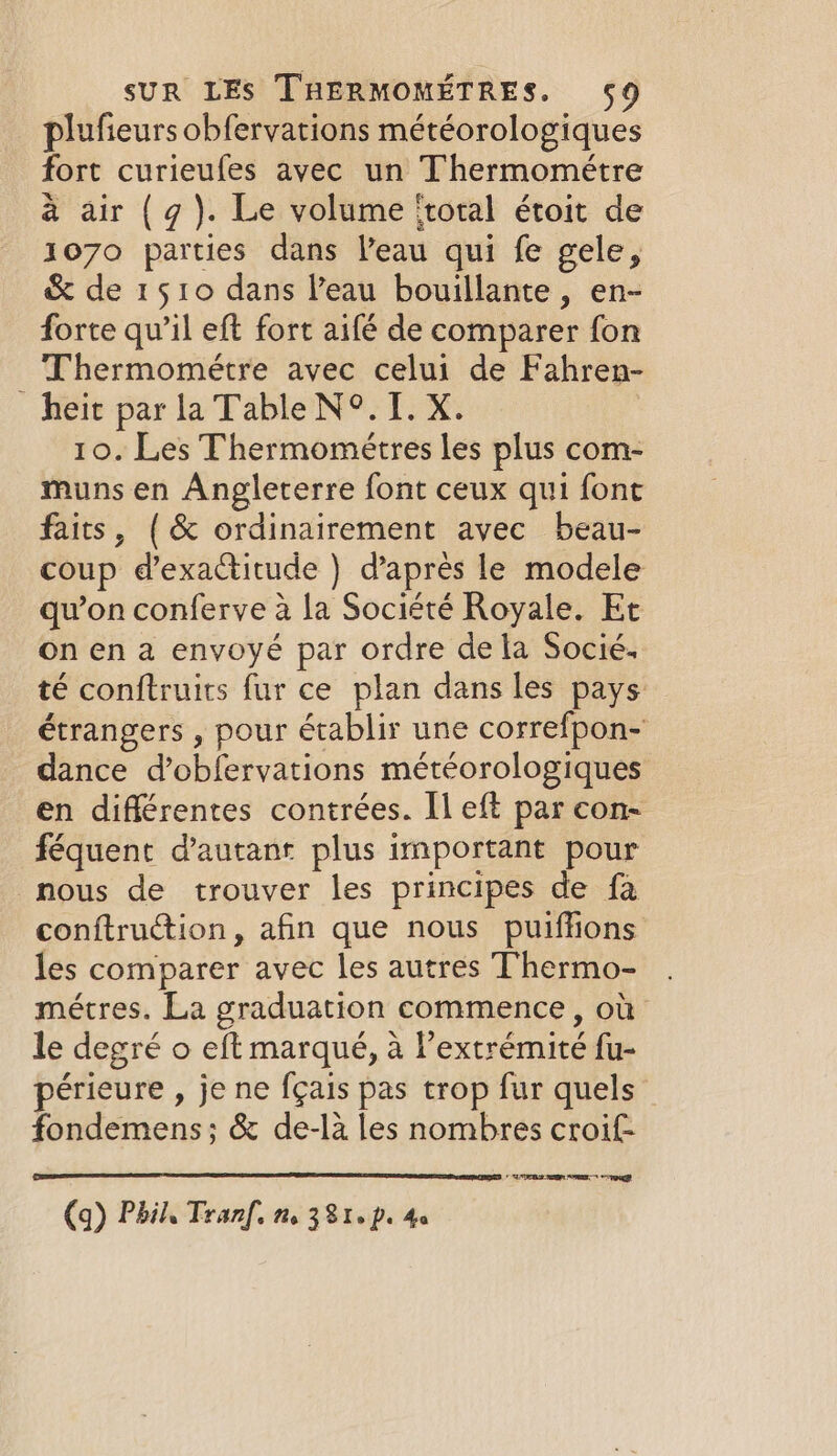 plufieurs obfervations météorologiques fort curieufes avec un Thermométre à air (g). Le volume ‘total étoit de 1070 parties dans l’eau qui fe gele, &amp; de 1510 dans Veau bouillante, en- forte qu’il eft fort aifé de comparer fon Thermométre avec celui de Fahren- heit par la Table N°. I. X. 10. Les Thermométres les plus com- muns en Angleterre font ceux qui font faits, (&amp; ordinairement avec beau- coup d’exactitude ) d’après le modele qu’on conferve à la Société Royale. Et on en a envoyé par ordre de la Socié. té conftruits fur ce plan dans les pays étrangers , pour établir une correfpon- dance d’obfervations météorologiques en différentes contrées. Il eft par con- féquent d'autant plus important pour nous de trouver les principes de fa conftruction, afin que nous puiffions les comparer avec les autres Thermo- métres. La graduation commence, où le degré o eft marqué, à l’extrémité fu- périeure , je ne fçais pas trop fur quels fondemens; &amp; de-là les nombres croif UOTE AOR HR (q) Phil, Tranf. tt. 381, pe 4