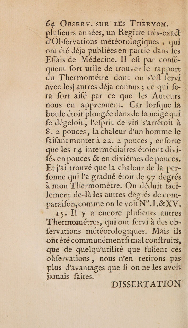 plufieurs années, un Regitre trés-exact dObfervations météorologiques , qui ont été déja publiées en partie dans les Effais de Médecine. Il eft par confé- quent fort utile de trouver le rapport : du Thermométre dont on seft fervi avec lesi autres déja connus ; ce qui fe- ra fort aifé par ce que les Auteurs nous en apprennent. Car lorfque la boule étoit plongée dans de la neige qui fe dégeloit, l’efprit de vii s’arrétoit à 8. 2 pouces, la chaleur d’un homme le faifant monter à 22. 2 pouces , enforte que les 14 intermédiaires étoient divi- fés en pouces &amp; en dixiémes de pouces. Et j'ai trouvé que la chaleur de la per- fonne qui l'a gradué étoit de 97 degrés à mon Thermométre. On déduit faci- lement de-là les autres degrés de com- paraifon,comme on le voit N°.[.&amp;XV. 15. Il y a encore plufieurs autres Thermométres, qui ont fervi à des ob- fervations météorologiques. Mais ils ont été communément fimal conftruits, que de quelqu'utilité que fuflent ces obfervations , nous n’en retirons pas plus d'avantages que fi on ne les avoit jamais faites. DISSERTATION