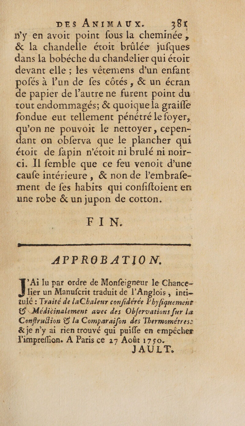 #y en avoit point fous la cheminée, &amp; la chandelle étoit brûlée jufques dans la bobéche du chandelier qui étoit devant elle; les vêtemens d’un enfant _polfés a Pun de fes côtés, &amp; un écran de papier de l’autre ne furent point du tout endommagés; &amp; quoique la graifle fondue eut tellement pénétré le foyer, qu’on ne pouvoit le nettoyer, cepen- dant on obferva que le plancher qui étoit de fapin n’étoit ni brulé ni noir- ci. Il femble que ce feu venoit d’une caufe intérieure, &amp; non de l’'embrafe- ment de fes habits qui confiftoient en une robe &amp; un jupon de cotton. FIN. APPROBATION. *Ai lu par ordre de Monfeigneur le Chance- J lier un Manufcrit traduit de l’Anglois, inti- tulé : Traité de laChaleur confidérée Phy fiquement 65 Médicinalement avec des Obfervations fur la Conftrudion © la Comparaifon des Thermométres: &amp; je n’y ai rien trouvé qui puifle en empêcher Pimpreflion. A Paris ce 27 Août 1750. | JAULT.