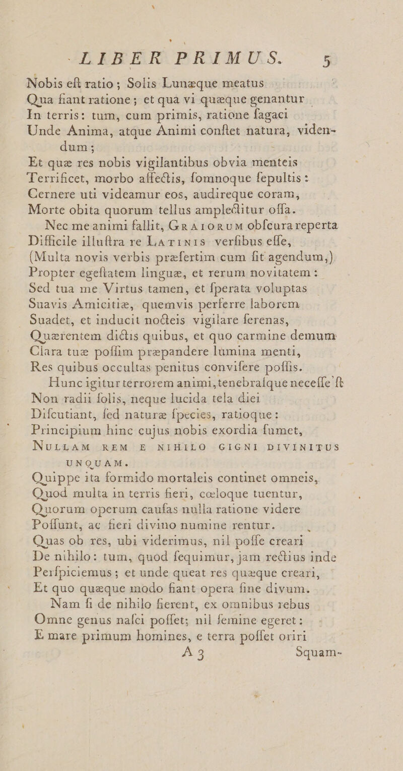 Nobis eft ratio ; Solis Lunzque meatus Qua fiantratione; et qua vi queque genantur In terris: tum, cum primis, ratione fagaci Unde Anima, atque Ánimi conftet natura, viden- dum; : Et quz res nobis vigilantibus obvia menteis T'errificet, morbo affectis, fomnoque fepultis : Cernere uti videamur eos, audireque coram, Morte obita quorum tellus amplectitur offa. Nec me animi fallit, Ga A rog uM obfcura reperta Difficile illuftra re La v1:N1s verfibus effe, (Multa novis verbis przfertim cum fit agendum,) Propter egeftatem lingue, et rerum novitatem :- Sed tua me Virtus tamen, et fperata voluptas Suavis Amicitie, quemvis perferre laborem Suadet, et inducit no&amp;teis vigilare ferenas, Ouzrentem dictis quibus, et quo carmine demum Ciara tue poffim prepandere lümina menti, Res quibus occultas penitus convifere poffis. Hunc igiturterrorem animi,tenebralque neceffe ft Non radii folis, neque lucida tela diei Difcutiant, fed nature fpecies, ratioque: Principium hinc cujus nobis exordia fumet, NULLAM REM E NIHILO GIGNI DIVINITUS UNQUAM. Quippe ita formido mortaleis continet omneis, Quod multa in terris fieri, coloque tuentur, Quorum operum caufas nulla ratione videre Poffunt, ac fieri divino numine rentur. Quas ob res, ubi viderimus, nil poffe creari De nihilo: tum, quod fequimur, jam rectius inde Peirfpiciemus ; et unde queat res quzque creari, Et quo queque modo fiant opera fine divum. Nam fi de nibilo fierent, ex omnibus rebus Omne genus naíci poffet; nil femine egeret : E mare primum homines, e terra poffet oriri 4g Squam- *