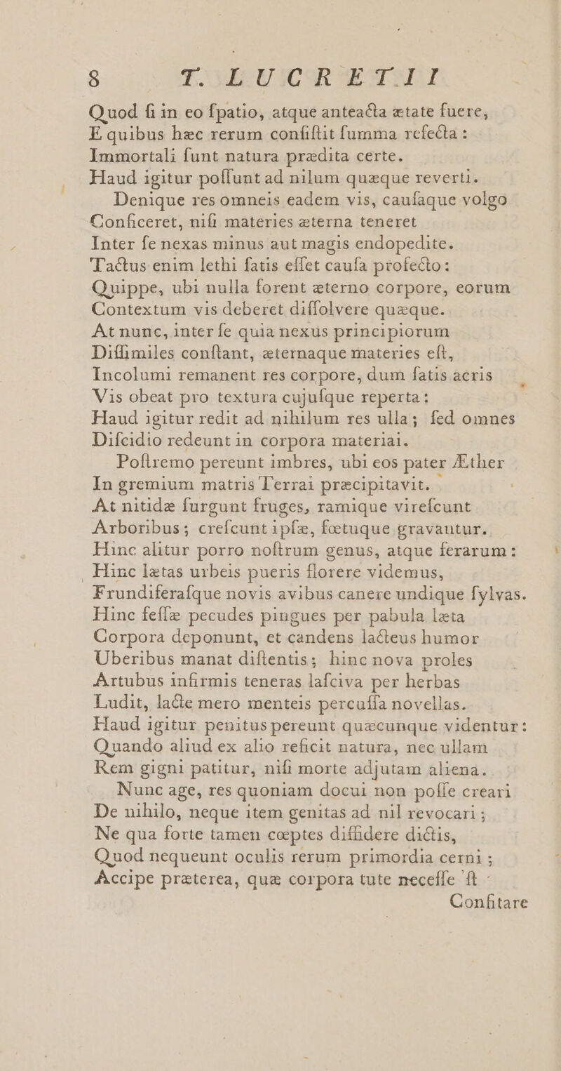 9 VMECOMEE ICSR TENERA Q uod fi in eo fpatio, atque anteacta etate fuere, E quibus hec rerum coníiftit fumma refecta : Immortali funt natura praedita certe. Haud igitur poffunt ad nilum quzque reverti. Denique res omneis eadem vis, caufaque volgo Conficeret, nifi materies eterna teneret Inter fe nexas minus aut magis endopedite. actus enim lethi fatis effet caufa profecto: Quippe, ubi nulla forent eterno corpore, eorum Contextum vis deberct diffolvere queque. At nunc, inter fe quia nexus principiorum Diffimiles conftant, eternaque materies eft, Incolumi remanent res corpore, dum fatis acris Vis obeat pro textura cujufque reperta : Haud igitur redit ad nihilum rzes ulla; fed omnes Difcidio redeunt in corpora materiai. Poflremo pereunt imbres, ubi eos pater Ather In gremium matris T'errai pracipitavit. At nitide furgunt fruges, ramique virefcunt Arboribus; crefcunt kis, foctuque gravautur. Hinc alitur porro noftrum genus, atque ferarum: . Hinc latas urbeis pueris florere videmus, Frundiferafque novis avibus canere undique fylvas. Hinc fefe pecudes pingues per pabula lata Corpora deponunt, et candens lacteus humor Uberibus manat diflentis; hinc nova proles Artubus infirmis teneras lafciva per herbas Ludit, lade mero menteis percuíía novellas. Haud igitur penitus pereunt quecunque videntur: OQ uando aliud ex alio reficit natura, nec ullam Rem gigni patitur, nifi morte adjutam aliena. Nunc age, res quoniam docui non poffe creari De nihilo, neque item genitas ad. nil revocari ; Ne qua forte tamen coeptes diíüdere dictis, Q uod nequeunt oculis rerum primordia cerni ; Accipe praterea, qua corpora tute neceffe ft - Confitare
