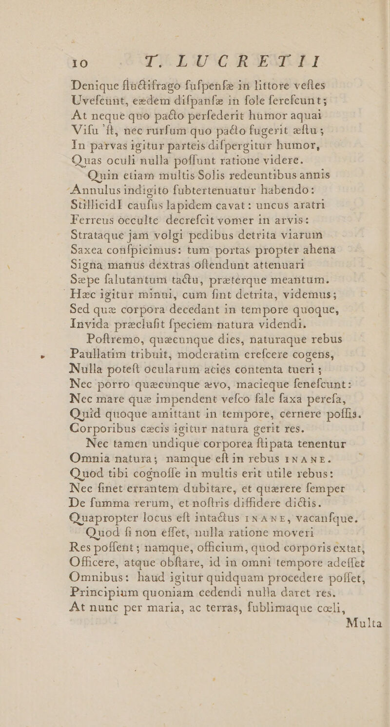 Denique flüctifrago fufpenfe in littore veftes Uvefcunt, eedem difpanfze in fole ferefcunt; At neque quo pacto perfederit hamor aquai Vifu 'ft, nec rurfum quo pacto fugerit zítu ; In parvas igitur parteis difpergitur humor, Quas oculi nulla poffunt ratione videre. Quin etiam multis Solis redeuntibus annis Annulus indigito fubtertenuatur habendo: StillicidI caufus lapidem cavat: uncus aratri Ferreus occulte decrefcit vomer in arvis: Strataque jam volgi pedibus detrita viarum Saxea confpicimus: tum portas propter ahena Signa manus dextras oftendunt attenuari Sepe falutantum tactu, preterque meantum. Hec igitur minui, cum fint detrita, videmus; Sed quz corpora decedant in tempore quoque, Invida preclufit fpeciem natura videndi. Poftremo, quecunque dies, naturaque rebus Paullatim tribuit, moderatim crefcere cogens, Nulla poteft ocularum acies contenta tueri ; Nec porro quecunque evo, macieque fenefcunt: Nec mare que impendent vefco fale faxa perefa, Onid quoque amittant in tempore, cernere poffis. Corporibus cecis igitur natura gerit res. Nec tamen undique corporea du pata tenentur Omnia natura; namque eft in rebus 1N ANE. Q uod tibi cognoffe in multis erit utile rebus: Nec finet errantem dubitare, et quzrere femper De fumma rerum, et noítris diffidere dictis. Quapropter locus eft inta&amp;tus rN Awz, vacanfque. Q uod fi non effet, nulla ratione moveri Res poffent ; namque, officium, quod corporis extat, Officere, atque obflare, id in omni tempore adeffet Omnibus: haud igitut quidquam procedere poffet, Principium quoniam cedendi nulla daret res. At nunc per maria, ac terras, fublimaque coeli, Multa