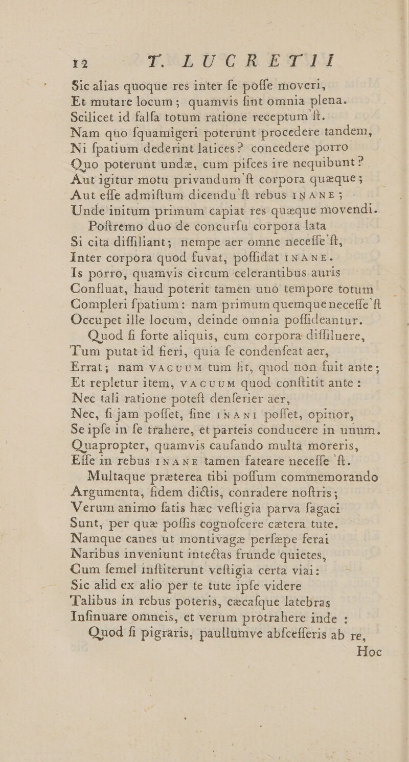 5c GERNE TSCEUAETYUM Sic alias quoque res inter fe poffe moveri, Et mutare locum; quamvis fint omnia plena. Scilicet id falfa totum ratione receptum ít. Nam qno fquamigeri poterünt procedere tandem, Ni fpatium dederint latices? concedere porro Ono poterunt unde, cum pifces ire nequibunt ? Aut igitur motu privandum ft corpora queque ; Aut effe admiftum dicendu ft rebus 18 ANE ; Unde initum primum capiat res queque movendi. Poftremo duo de concurfu corpo:a lata Si cita diffiliant; nempe aer omne neceffe ft, Inter corpora quod fuvat, poffidat xx Aw. Is porro, quamvis circum celerantibus auris Confluat, haud poterit tamen uno tempore totum Compleri fpatium : nam primum quemque neceffe ft Occupet ille locum, deinde omnia poffideantur. Q uod fi forte aliquis, cum corpora diffiluere, T'um putat id fieri, quia fe condenfeat aer, Errat; nam vacvuM tum ft, quod non fuit ante; Et repletur item, vacvuM quod conílitit ante : Nec tali ratione poteft denferier aer, Nec, fi jam poffet, fine iN A x1 poffet, opinor, Se ipfe in fe trahere, et parteis conducere in unum. Quapropter, quamvis caufando multa moreris, Eífe in rebus iN ANE tamen fateare neceffe ft. Multaque preterea tibi poffum commemorando Argumenta, fidem dictis, conradere noftris; Verum animo fatis hec vefligia parva fagaci Sunt, per quz pollis cognofcere catera tute. Namque canes ut montivagz perfepe ferai Naribus inveniunt inteclas frunde quietes, Cum femel infliterunt veftigia certa viai: » Sic alid ex alio per te tute ipfe videre Talibus in rebus poteris, cecafque latebras Infinuare omneis, et verum protrahere inde : LI Quod fi pigraris, paullumve abfcefferis ab re, Hoc