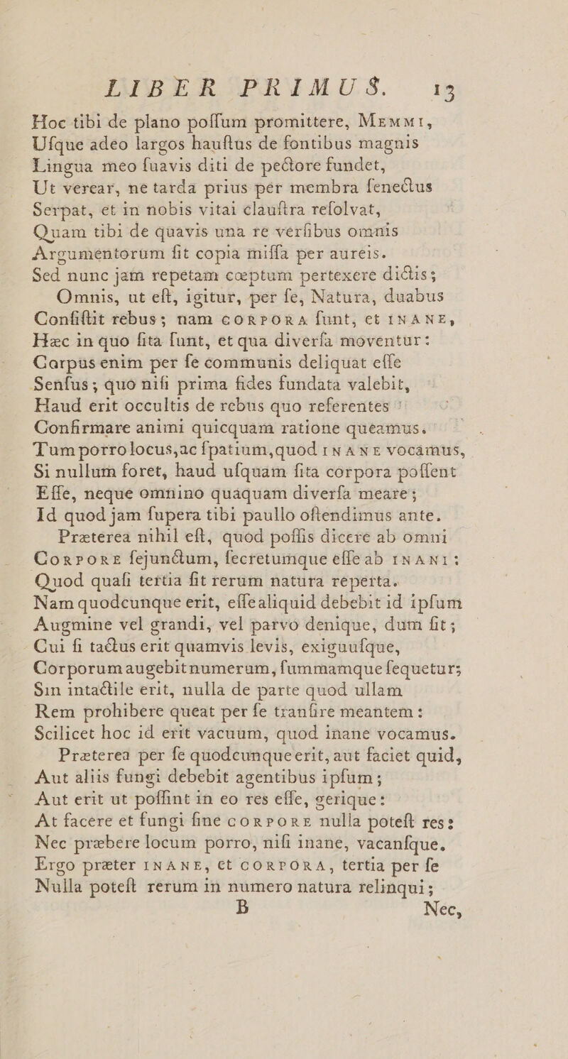 Hoc tibi de plano poffum promittere, Mrwwr, Ufque adeo largos hauftus de fontibus magnis Lingua meo fuavis diti de pectore fundet, Ut verear, ne tarda prius per membra fenedtus Serpat, et in nobis vitai clauíftra refolvat, Quam tibi de quavis una re verfibus omnis Argumentorum fit copia miffa per aureis. Sed nunc jam repetam coeptum pertexere didis; Omnis, ut eft, igitur, per fe, Natura, duabus Confilit rebus; nam co&amp;son A funt, et INANE, Hzc in quo fita funt, et qua diverfa moventur: Garpüs enim per fe communis deliquat eíle Senfus; quo nifi prima fides fundata valebit, Haud erit occultis de rebus quo referentes ^ Confirmare animi quicquam ratione queamus. Tum porrolocus;ac fpatium,quod rw Aw vocamus, Si nullum foret, haud ufquam fita corpora poffent Effe, neque omnino quaquam diverfa meare; Id quod jam fupera tibi paullo oftendimus ante. Praterea nihil eft, quod poflis dicere ab omui Coa»ozz fejun&amp;um, fecretumque effeab NA v1: Q uod quafi tertia fit rerum natura reperta. Nam quodcunque erit, eífealiquid debebit id 1pfum Augmine vel grandi, vel parvo denique, dum fit; Cui fi ta&amp;us erit quamvis levis, exiguufque, Corporumaugebitnumerum, fummamque fequetur; Sin intactile erit, nulla de parte quod ullam Rem prohibere queat per fe tranfire meantem : Scilicet hoc id erit vacuum, quod inane vocamus. Preterea per fe quodcunque erit, aut faciet quid, Aut aliis fungi debebit agentibus ipfum; Aut erit ut poffint 1n eo res effe, gerique: At facere et fungi fine cog Ponz nulla poteft res: Nec prebere locum porro, nifi inane, vacanfque. Ergo preter INANE, Ct CORPORA, tertia per fe Nulla poteft rerum in numero natura relinqui; D Nec,