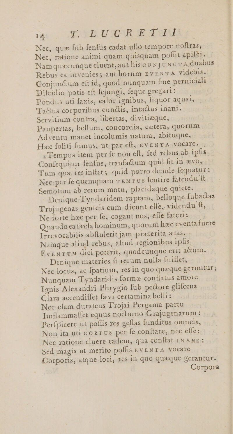 TI TOYE VIR GE Pu Nec, que fub fenfus cadat ullo tem pore nofiras, Nec, ratione animi quam quisquam poffit apifei. Namquzcunque cluent,aut his co NjUNcT A.duabus Rebus ea invenies; aut horum EVENTA videbis. Gonjun&amp;um eft id, quod nunquam ine perniciali Difcidio potis eft fejungi, feque gregari : Pondus uti faxis, calor ignibus, liquor aqual, 'Ta&amp;us corporibus cundlis, inta&amp;us inani. Servitium contra, libertas, divitieque, Paupertas, bellum, concordia, cetera, quorum Adventu manet incolumis natura, abituque, Hac foliti fumus, ut par eft, zves TA vocare. . ; Tempus item per fe non eft, fed rebus ab ipfis Confequitur fenfus, tranfactum quid fit in zvo, 'l'um quz resinflet; quid porro deinde fequatur: Nec. per fe quemquam TEMPUS fentire fatendu ft Semotum ab rerum motu, placidaque quiete. . Denique Tyndaridem raptam, belloque fubacias 'rojugenas genteis cum dicunt effe, videndu ft, Ne forte hac per fe, cogant nos, effe fateri: Qnando ca (zcla hominum, quorum hec eventa fuere Irrevocabilis abftulerit jam preterita atas. Namque aliud rebus, aliud regionibus ipfis EvrNTUM dici poterit, quodcunque erit acum. Denique materies fi rerum nulla fuillct, Nec locus, ac fpatium, res in quo quaque geruntur; Nunquam Tyndaridis forme conflatus amore Ignis Alexandri Phrygio fub pedore glifcens Clara accendilfet fevi certamina belli: Nec clam durateus Troja Pergama partu Imflammaffet equus nocturno Grajugenarum : Perfpicere ut pollis res geltas funditus omneis, Non ita uti cog Pus per fe conílare, nec effe: Nec zatione cluere eadem, qua conítat IN ANE : Sed magis ut merito poífis zvzNT A vocare &amp;orporis, atque loci, res in quo queque gerantur. Corpora