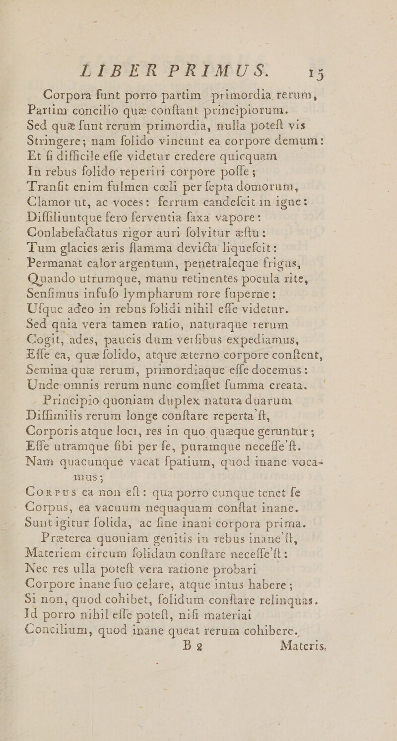 Corpora funt porro partim primordia rerum, Partim concilio quz confiant puncipiorum. Sed quz funt rerum primordia, nulla poteft vis Stringere; nam folido vincunt ea corpore demum: Et fi difficile effe videtur credere quicquam In rebus folido reperiri corpore pofle ; T'ranfit enim fulmen coli per fepta domorum, Clamor ut, ac voces: ferrum candefcit in igne: Difhliuntque fero ferventia faxa vapore: Conlabefactatus rigor auri folvitur etu: Tum glacies eris flamma devicta liquefcit: Permanat calorargentum, penetraleque frigus, Quando utrumque, manu retinentes pocula rite, Senfimus infufo ien rore fuperne: Ufque adeo 1n rebus folidi nihil effe videtur. Sed quia vera tamen ratio, naturaque rerum Cogit, ades, paucis dum verfibus expediamus, Effe ea, que folido, atque eterno corpore conftent, Semina que rerum, primordiaque effe docemus: Unde omnis rerum nunc comflet fumma creata. - Principio quoniam duplex natura duarum Ditlfimilis rerum longe conftare reperta ft, Corporis atque loci, res in quo queque geruntur ; Effe utramque fibi per fe, puramque neceffe ft. Nam quacunque vacat fpatium, quod inane voca- inus; Con?vs ca non eft: qua porro cunque tenet fe Corpus, ea vacuum nequaquam conflat inane. Suntigitur folida, ac fine inani corpora prima. Praeterea quoniam genitis in rebus inane 1l, Materiem circum folidam conflare neceffe ft: Nec res ulla poteft vera ratione probari Corpore inane fuo celare, atque intus habere ; $1 non, quod cohibet, folidum conflare relinquas. Jd porro nihil eífe poteft, nifi materiai Concihum, quod inane queat rerum cohibere. D2 Materis,