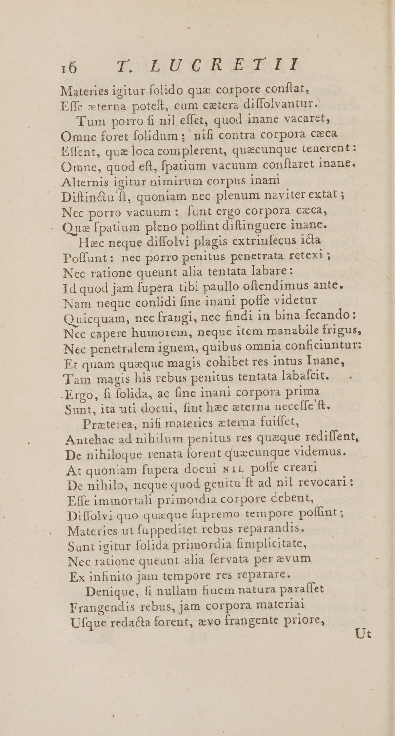 Materies igitur folido qua corpore conftat, Effe «terna poteft, cum cztera diffolvantur. Tum porro fi nil effet, quod inane vacaret, Omne foret folidum ;' nifi contra corpora ceca Effent, qu&amp; loca complerent, quacunque tenerent : Omne, quod eft, fpatium vacuum conftaret inane. Alternis igitur nimirum corpus inani Diftin&amp;u ft, quoniam nec plenum naviter extat ; Nec porro vacuum : funt ergo corpora czca, Quz fpatium pleno poffint diftinguere inane. Hzc neque diffolvi plagis extrinfecus icta Poífunt: nec porro penitus penetrata retexi ; Nec ratione queunt alia tentata labare: Id quod jam fupera tibi paullo oftendimus ante. Nam neque conlidi fine inani poffe videtur Quicquam, nec frangi, nec findi in bina fecando: Nec capere humorem, neque item manabile frigus, Nec penetralem ignem, quibus omnia conficiuntur: Et quam quaque magis cohibet res intus Inane, Tam magis his rebus penitus tentata labafeit. |... -Ergo, fi folida, ac fine inani corpora prima Sunt, ita uti docui, fint hec eterna necelfe ft. Praterea, nifi materies eterna fuiffet, Antehac ad nihilum penitus res queque rediffent, De nihiloque renata forent quecunque videmus. At quoniam fupera docui wir poffe creari De nihilo, neque quod genitu ft ad nil revocari: Effe immortali primordia corpore debent, Diffolvi quo queque fupremo tempore poffint ; Materies ut fuppeditet rebus reparandis. Sunt igitur folida primordia fimplicitate, Nec ratione queunt alia fervata per evum Ex infinito Jam tempore res reparare. Denique, fi nullam finem natura paraífet Frangendis rebus, jam corpora materiai Ulfque reda&amp;ta forent, «vo frangente priore, Ut