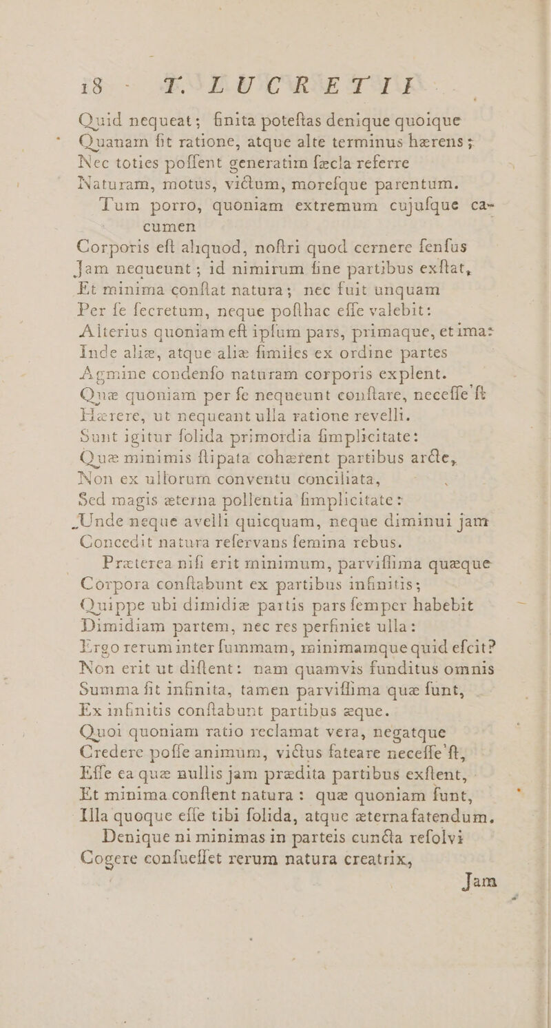 Quid nequeat; finita poteftas denique quoique Quanam fit ratione, atque alte terminus herens ; Nec toties poffent generatim fzcla referre Naturam, motus, victum, morefque parentum. Tum porro, quoniam extremum cujufque ca- cumen Corporis eft aliquod, noftri quod cernere fenfus Jam neaueunt ; id nimirum fine partibus exflat, Et minima conflat natura; nec fuit unquam Per fe fecretum, neque poflhac effe valebit: Aiterius quoniam eft ipfum pars, primaque, et ima: Inde alie, atque alie fimiles ex ordine partes Agmine condenfo naturam corporis explent. Qna quoniam per fe nequeunt conflare, neceffe ft Harere, ut nequeant ulla ratione revelli. Sunt igitur folida primordia fimplicitate: Que minimis flipata coherent partibus arcte, Non ex ullorum conventu conciliata, À Sed magis eterna pollentia fimplicitate : Unde neque avelli quicquam, neque diminui Jam Concedit natura refervans femina rebus. Prazterea nifi erit minimum, parviflima queque Corpora conftabunt ex partibus infinitis; Quippe ubi dimidie partis pars femper habebit Dimidiam partem, nec res perfiniet ulla: Ergo rerum inter fummam, roünimamque quid efcit? Non erit ut diflent: nam quamvis funditus omnis Summa fit in&amp;nita, tamen parviflima que funt, Ex infBniüs conflabunt partibus eque. Quoi quoniam ratio reclamat vera, negatque Credere poffe animum, victus fateare neceffe ft, Effe ca quz nullis jam praedita partibus exflent, - Et minima conílent natura : que quoniam funt, Illa quoque efle tibi folida, atque eternafatendum. Denique ni minimas in parteis cuncta refolvi Cogere confueífet rerum natura creatrix, | ]àm