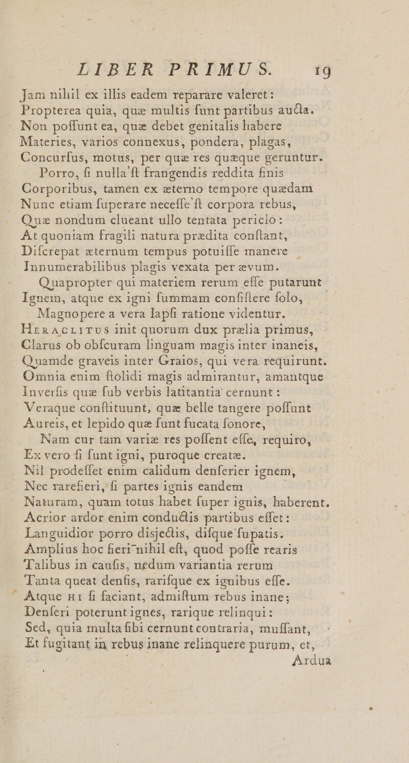 jam nihil ex illis eadem reparare valeret: Propterea quia, que multis funt partibus aucla. Non poffunt ea, qua debet genitalis habere Materies, varios connexus, pondera, plagas, Concurfus, motus, per qua res quaeque geruntur. Porro, fi nulla'ft frangendis reddita finis Corporibus, tamen ex eterno tempore quzdam Nunc etiam fuperare neceffe ft corpora rebus, Qus nondum clueant ullo tentata periclo: Át quoniam fragili natura praedita conftant, Difcrepat xternum tempus potuiffe manere Innumerabilibus plagis vexata per evum. Quapropter qui materiem rerum effe putarunt Ignem, atque ex igni fummam confiflere folo, Magnopere a vera lapfi ratione videntur. HrnAcLITUS init quorum dux prelia primus, Clarus ob obfcuram linguam magis inter inaneis, Q uamde graveis inter Cdhtbs; qui vera requirunt. Omnia enim ftolidi magis admirantur, amantque Inverfis quz fub verbis latitantia cernunt: Veraque conflüituunt, quz belle tangere poffunt Aureis, et lepido que funt fucata fonore, Nam cur tam varie res pollent effe, requiro, Ex vero fi funt igni, puroque creata. Nil prodeffet enim calidum denferier ignem, Nec rarefieri, fi partes 1gnis eandem Naturam, quam totus habet fuper ignis, haberent. Acrior ardor enim condudlis partibus effet: Languidior porro disjectis, difque fupatis. Amplius hoc fierr nihil eft, quod poffe rearis Talibus in caufis, nedum variantia rerum Tanta queat deníis, rarifque ex ignibus effe. Atque n1 fi faciant, admiltum rebus inane; Deníeri poterunt ignes, rarique relinqui: Sed, quia multa fibi cernunt contraria, muffant, Et fugitant in rebus inane relinquere purum, ct, Adi