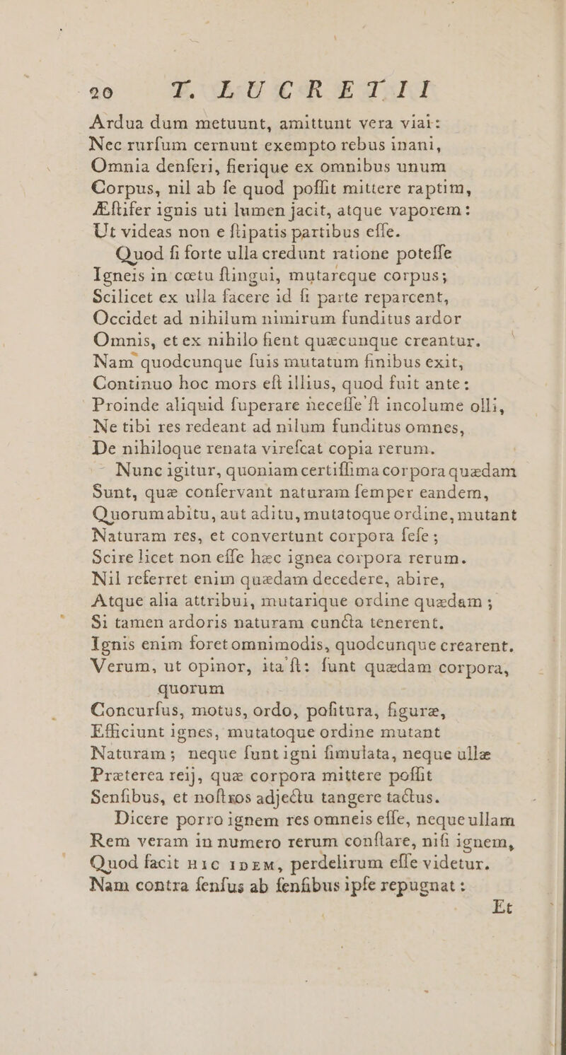 Ardua dum metuunt, amittunt vera viai: Nec rurfum cernunt exempto rebus inani, Omnia denferi, fierique ex omnibus unum Corpus, nil ab fe quod poffit mittere raptim, Aftifer ignis uti lumen jacit, atque vaporem: Ut videas non e ftipatis partibus effe. Quod fi forte ulla credunt ratione poteffe Igneis in coetu flingui, mutareque corpus; Scilicet ex ulla facere id ft parte reparcent, Occidet ad nihilum nimirum funditus ardor Omnis, et ex nihilo fient quecunque creantur. Nam quodcunque fuis mutatum finibus exit, Continuo hoc mors eft illius, quod fuit ante: Proinde aliquid fuperare neceffe ft incolume olli, Ne tibi res redeant ad nilum funditus omnes, De nihiloque renata virefcat copia rerum.  Nunc igitur, quoniam certiflima corpora quedam Sunt, que confervant naturam femper eandem, Quorumabitu, aut aditu, mutatoque ordine, mutant Naturam res, et convertunt corpora fefe ; Scire licet non effe hec ignea corpora rerum. Nil referret enim quedam decedere, abire, Atque alia attribui, mutarique ordine quedam ; $i tamen ardoris naturam cuna tenerent, Ignis enim foretomnimodis, quodcunque crearent. Verum, ut opinor, itaft: funt quaedam corpora, quorum Concurfus, motus, ordo, pofitura, figurz, Efficiunt ignes, mutatoque ordine mutant Naturam; neque funt igni fimulata, neque ullz Preterea reij, que corpora mittere poffit Senfibus, et noftxos adje&amp;tu tangere tactus. Dicere porro ignem res omneis effe, neque ullam Rem veram in numero rerum conflare, nifi i ignem, Quod facit n1c 1Dxw, perdelirum effe videtur. Nam contra fenfus ab fenfibus ipfe repugnat : Et