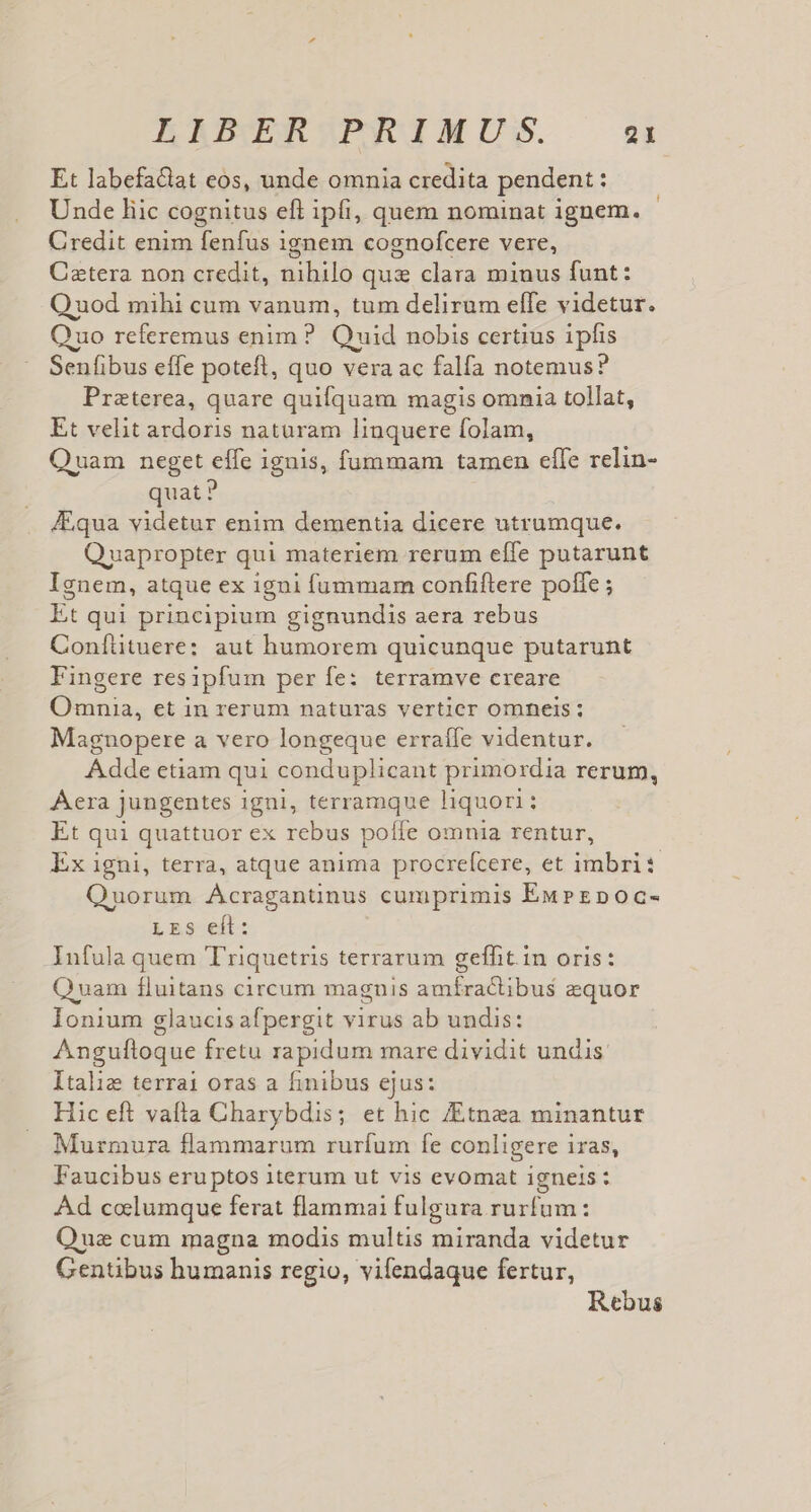 Et labefaclat eos, unde omnia credita pendent : Unde liic cognitus eft ipfi, quem nominat ignem. Credit enim fenfus 1gnem cognofcere vere, Catera non credit, nihilo qus clara minus funt: Quod mihi cum vanum, tum delirum effe videtur. Quo referemus enim? Quid nobis certius 1pfis Senfibus effe potefl, quo vera ac falfa notemus? Praterea, quare quifquam magis omnaa tollat, Et velit ardoris naturam linquere folam, Quam neget effe ignis, fummam tamen effe relin- quat ? Aqua videtur enim dementia dicere utrumque. Quapropter qui materiem rerum effe putarunt Ignem, atque ex igni fummam confiftere poffe ; Et qui principium gignundis aera rebus Coníütuere: aut humorem quicunque putarunt Fingere resipfum per fe: terramve creare Omnia, et in rerum naturas vertier omneis ; Maguopere a vero longeque erraíle videntur. Adde etiam qui conduplicant primordia rerum, Aera jungentes i igni, terramque liquori ; : Et qui quattuor ex rebus poíle omnia rentur, Ex igni, terra, atque anima procrefcere, et imbri: Quorum Acragantnus cumprimis EuPEpoc- LrS elt: Infula quem Triquetris terrarum geffit.in oris: Quam fluitans circum magnis amífractibus equor Ionium glaucis afpergit virus ab undis: Anguftoque fretu rapidum mare dividit undis. ltaliz terra oras a hinibus ejus: Hic eft vafta Charybdis; et hic /Etnzea minantur Murmura flammarum rurfum fe conligere 1 iYas, Faucibus eruptos iterum ut vis evomat igneis: Ad celumque ferat flammai fulgura rurfum: Quz cum magna modis multis miranda videtur Gentibus humanis regio, vifendaque fertur, Rebus