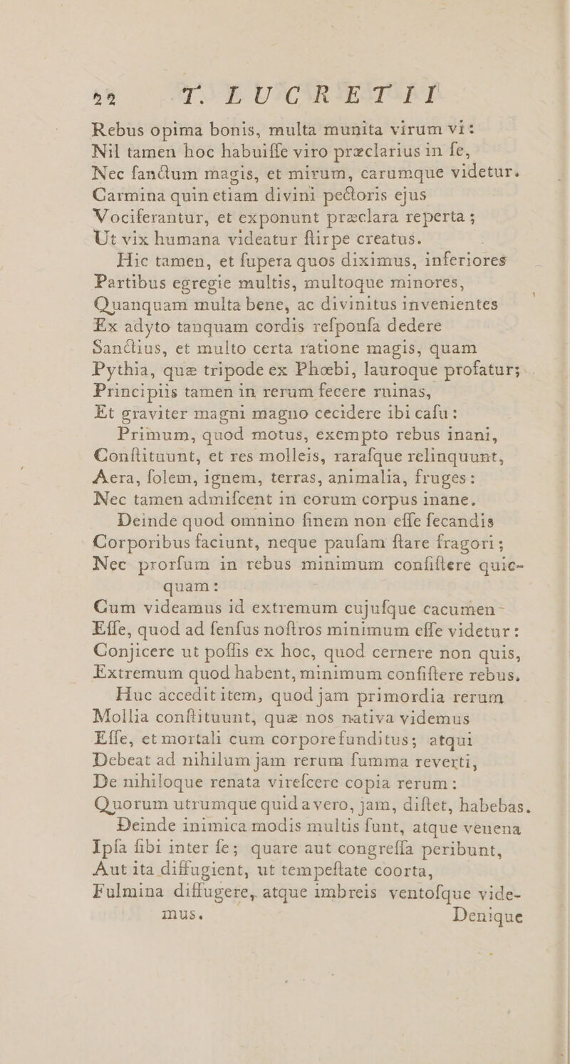 i c BVEDUCRIEUSA Rebus opima bonis, multa munita virum vi: Nil tamen hoc habuiffe viro przclarius in fe, Nec fandum magis, et mirum, carumque videtur. Carmina quin etiam divini pectoris ejus Vociferantur, et exponunt przclara reperta ; Ut vix humana videatur flirpe creatus. Hic tamen, et fupera quos diximus, inferiores Partibus egregie multis, multoque minores, Quanquam multa bene, ac divinitus invenientes Ex adyto tanquam cordis refponfa dedere Sancius, et multo certa ratione magis, quam Pythia, que tripode ex Phabi, lauroque profatur; Principiis tamen in rerum foséré ruinas, Et graviter magni magno cecidere ibi cafu: Primum, quod motus, exempto rebus inani, Conílituunt, et res molleis, rarafque relinquunt, Aera, folem, ignem, terras, animalia, fruges: : Nec tamen admifcent in corum corpus inane. Deinde quod omnino finem non effe fecandis Corporibus faciunt, neque paufam ftare fragori ; Nec prorfum in rebus minimum confiftere quic- quam: Cum videamus id extremum cujufque cacumen - Effe, quod ad fenfus noflros minimum effe videtur: Conjicere ut poffis ex hoc, quod cernere non quis, Extremum quod habent, minimum confiftere rebus, Huc accedit item, quod jam primordia rerum Mollia confüituunt, que nos nativa videmus Effe, et mortali cum corporefunditus; atqui Debeat ad nihilum jam rerum fumma reverti, De nihiloque renata virefcere copia rerum: Quorum utrumque quid a vero, jam, diftet, habebas. Deinde inimica modis multis funt, atque venena Ipía fibi inter fe; quare aut congreffa peribunt, Aut ita difugient, ut tempeftate coorta, Fulmina diffugere, atque imbreis ventofque vide- mus. Denique