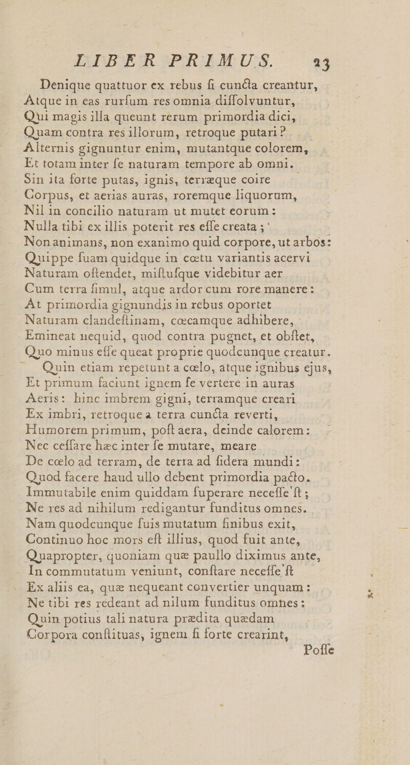 Denique quattuor ex rebus fi cuncla creantur, Atque in eas rurfum res omnia diffolvuntur, Qui magis illa queunt rerum primordia dici, Quam contra res illorum, retroque putari? Alternis gignuntur enim, mutantque colorem, Et totam inter fe naturam tempore ab omni. Sin ita forte putas, ignis, terreque coire — — Corpus, et aerias auras, roremque liquorum, Nil in concilio naturam ut mutet eorum: Nulla tibi ex illis poterit res elfe creata ; Nonanimans, non exanimo quid corpore, ut arbos: Quippe fuam quidque in ccetu variantis acervi Naturam oftendet, miftufque videbitur aer Cum terra fimul, atque ardor cum rore manere: At primordia gignundis in rebus oportet Naturam clandeflinam, coecamque adhibere, Emineat nequid, quod contra pugnet, et obftet, Quo minus effe queat proprie quodcunque creatur. Quin etiam repetunt a coelo, atque ignibus ejus, Et primum faciunt ignem fe vertere in auras Aeris: hinc imbrem. gigni, terramque creari Ex imbri, retroque a terra cuncta reverti, I primum, poft aera, deinde M rtg : Nec ceílare hec inter fe mutare, meare De colo ad terram, de terra ad fidera mundi: Quod facere haud ullo debent primordia pacto. Immutabile enim quiddam fuperare neceffe ft ; Ne res ad nihilum redigantur funditus omnes. Nam quodcunque fuis mutatum finibus exit, Continuo hoc mors eft illius, quod fuit ante, Quapropter, quoniam quz paullo diximus ante, In commutatum veniunt, conflare neceffe ft Ex aliis ea, que nequeant convertier unquam : Ne tibi res redeant ad nilum funditus omnes: Quin potius tali natura praedita quaedam Corpora conílituas, ignem fi forte crearint, Poffe »*