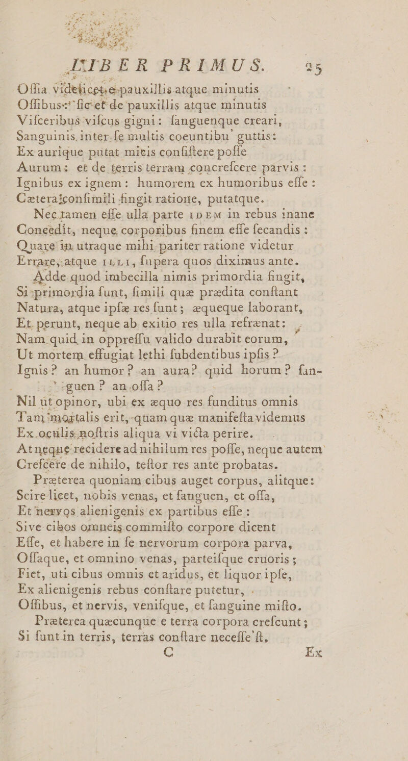 JAPBER PRIMUS. 35 Offia Sot ere POTETE atque minutis Offibus«' ficet de pauxillis atque minutis Vifceribus vifcus gigni: languenque creari, Sanguinis, inter.fe multis coeuntibu' guttis: Ex aurique putat micis confiftere pofle Aurum: et de terris terram concrefcere parvis : Ignibus ex ignem: humorem ex humoribus effe : Cateraiconfimili fingit ratiorie, putatque. Nectamen effe ulla parte 10 Ew in rebus 1nane Coneedit, neque corporibus finem effe fecandis : Quaxze in. utraque mihi pariter ratione videtur Errare,:atque 111.1, fupera quos diximus ante. Adde quod imbecilla nimis primordia fingit, 91: primordia funt, fimili que pradita conflant Natuxa, atque ipfz res funt; equeque laborant, Et. perunt, neque ab exitio res ulla refrenat: | Nam quid, in oppreffu valido durabit eorum, Ut mortem effugiat lethi fubdentibus ipfis ? ignis an humor?.an aura? quid horum? fin- uen ? an offa ? Nil üt opinor, ubi ex equo res funditus omnis Tam mostalis erit,-quam quz manifeíta videmus Ex.oculis.noftris aliqua vi victa perire. Atneqne recidere ad nihilum res poffe, neque autem. Crefcete de nihilo, teflor res ante probatas. Preterea quoniam cibus auget corpus, alitque: : Scire licet, nobis venas, et fanguen, et offa, Et neryos alienigenis ex partibus effe : Sive cibos omneis commiíto corpore dicent Effe, et habere in fe nervorum corpora parva, Oflfaque, et omnino venas, parteifque cruoris ; Fiet, uti cibus omnis et aridus, et liquor ipfe, Ex alienigenis rebus conftare putetur, . Offibus, et nervis, venifque, et fanguine mifto. Preterea quecunque e terra corpora crefcunt ; $1 funt in terris, terras conftare neceffe ft, C Ex
