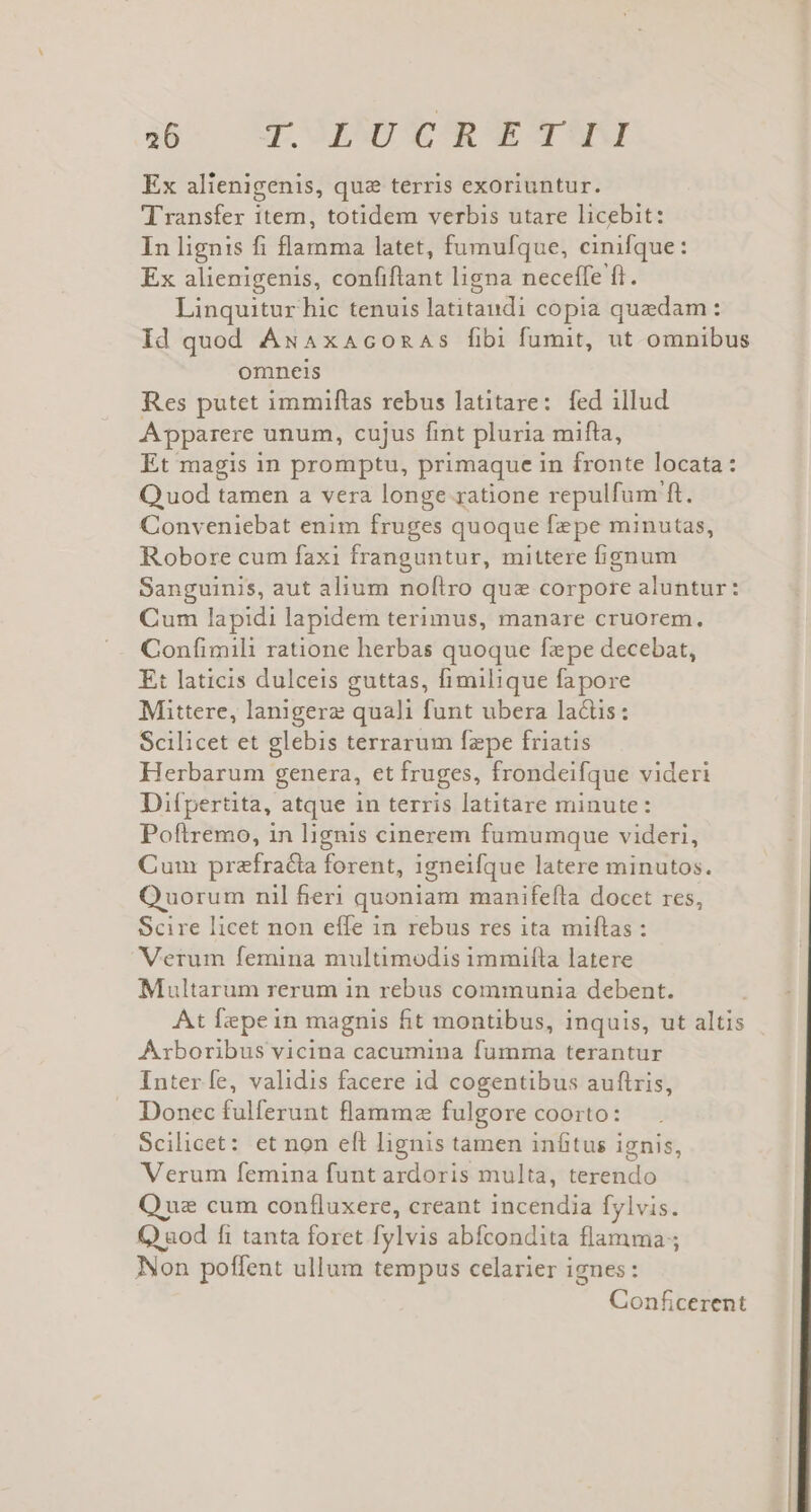 Ex alienigenis, que terris exoriuntur. Transfer item, totidem verbis utare licebit: In lignis fi flamma latet, fumufque, cinifque: Ex alienigenis, confiftant ligna neceffe ft. Linquitur hic tenuis latitandi copia quedam: Id quod ÁNAxAconAs fibi fumit, ut omnibus omneis Res putet immiflas rebus latitare: fed illud Apparere unum, cujus fint pluria mifta, Et magis in promptu, primaque in fronte locata: Q uod tamen a vera longe ratione repulfum ft. Conveniebat enim fruges quoque fepe minutas, Robore cum faxi franguntur, mittere fignum Sanguinis, aut alium noflro que corpore aluntur: Cum lapidi lapidem terimus, manare cruorem. Confimili ratione herbas quoque fepe decebat, Et laticis dulceis guttas, fimilique fapore Mittere, lanigerz quali funt ubera lactis: Scilicet et glebis terrarum fepe friatis Herbarum genera, et fruges, frondeifque videri Difpertita, atque in terris latitare minute: Poftremo, in lignis cinerem fumumque videri, Cum prefracia forent, igneifque latere minutos. Quorum nil fieri quoniam manifefta docet res, Scire licet non effe in rebus res ita miftas : Verum femina multimodis immifta latere Multarum rerum in rebus communia debent. At Íepein magnis fit montibus, inquis, ut altis Axboribus vicina cacumina fumma terantur Inter fe, validis facere id cogentibus auftris, Donec fulferunt flamma fulgore coorto: Scilicet: et non eft lignis tamen inftus ignis, Verum femina funt ardoris multa, terendo Que cum confluxere, creant incendia fylvis. aod fi tanta foret fylvis abfcondita flamma; Non poffent ullum tempus celarier ignes: Conficerent